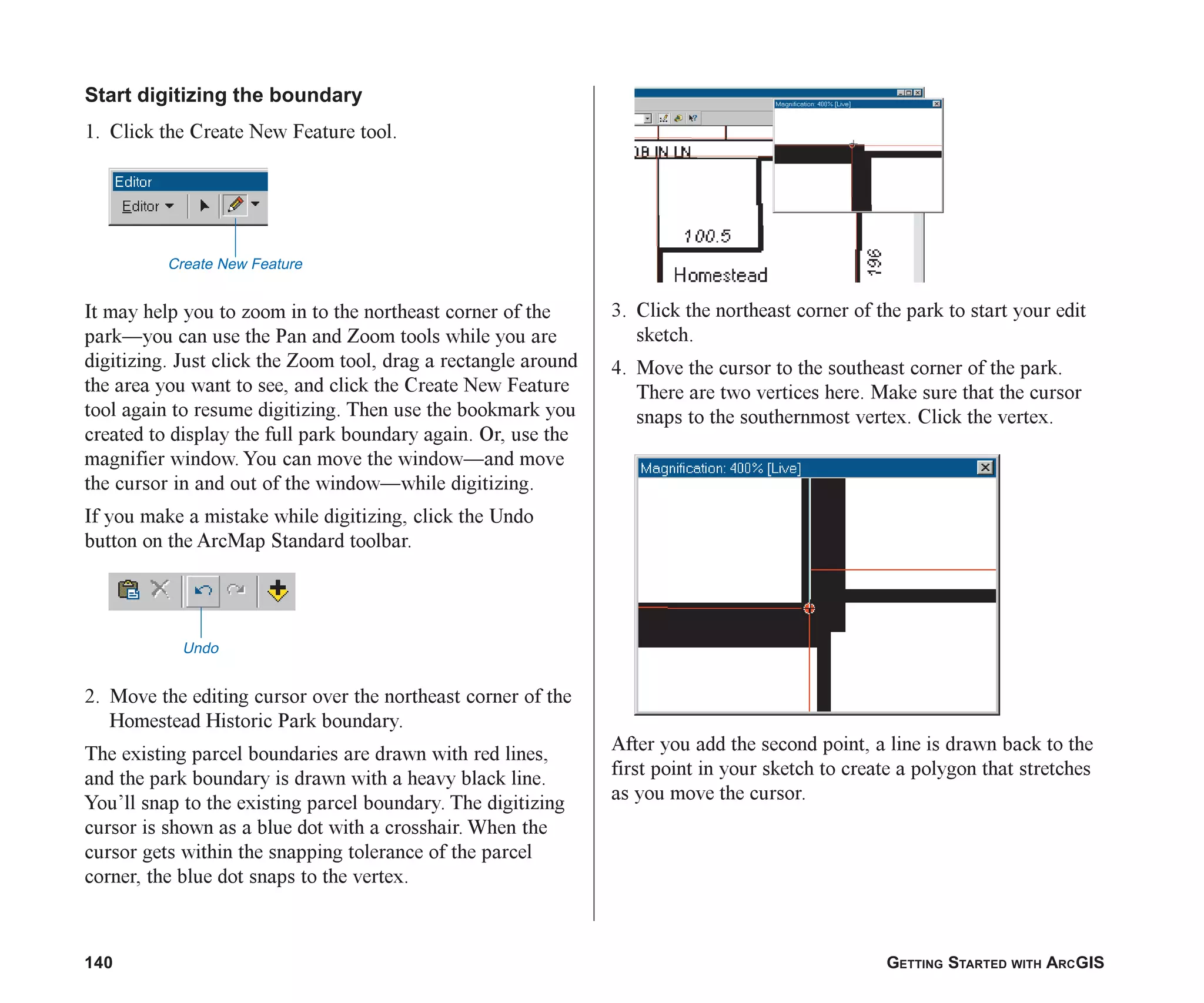 140 GETTING STARTED WITH ARCGIS
Start digitizing the boundary
1. Click the Create New Feature tool.
It may help you to zoom in to the northeast corner of the
park—you can use the Pan and Zoom tools while you are
digitizing. Just click the Zoom tool, drag a rectangle around
the area you want to see, and click the Create New Feature
tool again to resume digitizing. Then use the bookmark you
created to display the full park boundary again. Or, use the
magnifier window. You can move the window—and move
the cursor in and out of the window—while digitizing.
If you make a mistake while digitizing, click the Undo
button on the ArcMap Standard toolbar.
2. Move the editing cursor over the northeast corner of the
Homestead Historic Park boundary.
The existing parcel boundaries are drawn with red lines,
and the park boundary is drawn with a heavy black line.
You’ll snap to the existing parcel boundary. The digitizing
cursor is shown as a blue dot with a crosshair. When the
cursor gets within the snapping tolerance of the parcel
corner, the blue dot snaps to the vertex.
3. Click the northeast corner of the park to start your edit
sketch.
4. Move the cursor to the southeast corner of the park.
There are two vertices here. Make sure that the cursor
snaps to the southernmost vertex. Click the vertex.
After you add the second point, a line is drawn back to the
first point in your sketch to create a polygon that stretches
as you move the cursor.
Create New Feature
Undo
ch06.p65 02/15/2001, 1:15 PM
140
 