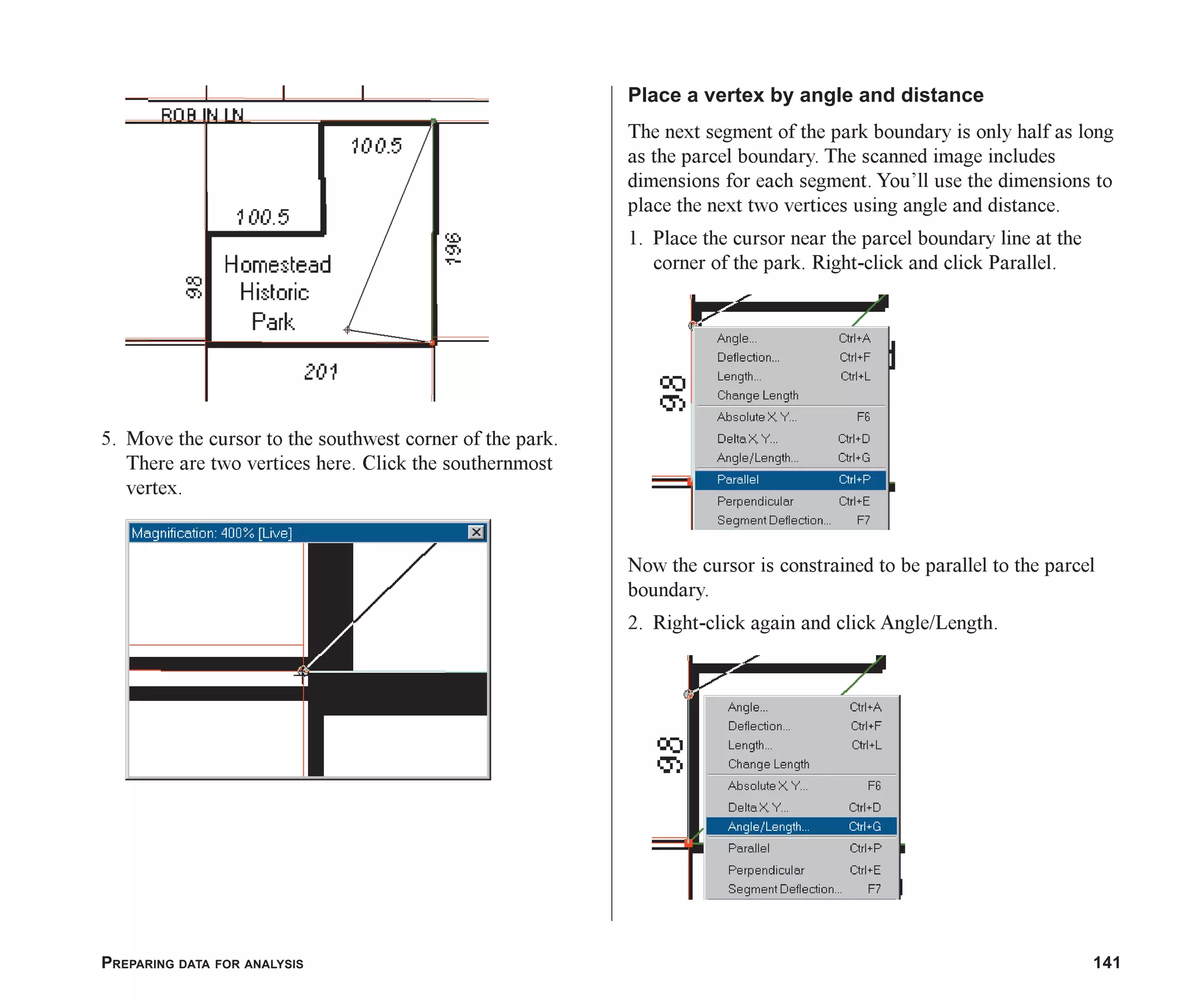 PREPARING DATA FOR ANALYSIS 141
5. Move the cursor to the southwest corner of the park.
There are two vertices here. Click the southernmost
vertex.
Place a vertex by angle and distance
The next segment of the park boundary is only half as long
as the parcel boundary. The scanned image includes
dimensions for each segment. You’ll use the dimensions to
place the next two vertices using angle and distance.
1. Place the cursor near the parcel boundary line at the
corner of the park. Right-click and click Parallel.
Now the cursor is constrained to be parallel to the parcel
boundary.
2. Right-click again and click Angle/Length.
ch06.p65 02/15/2001, 1:15 PM
141
 