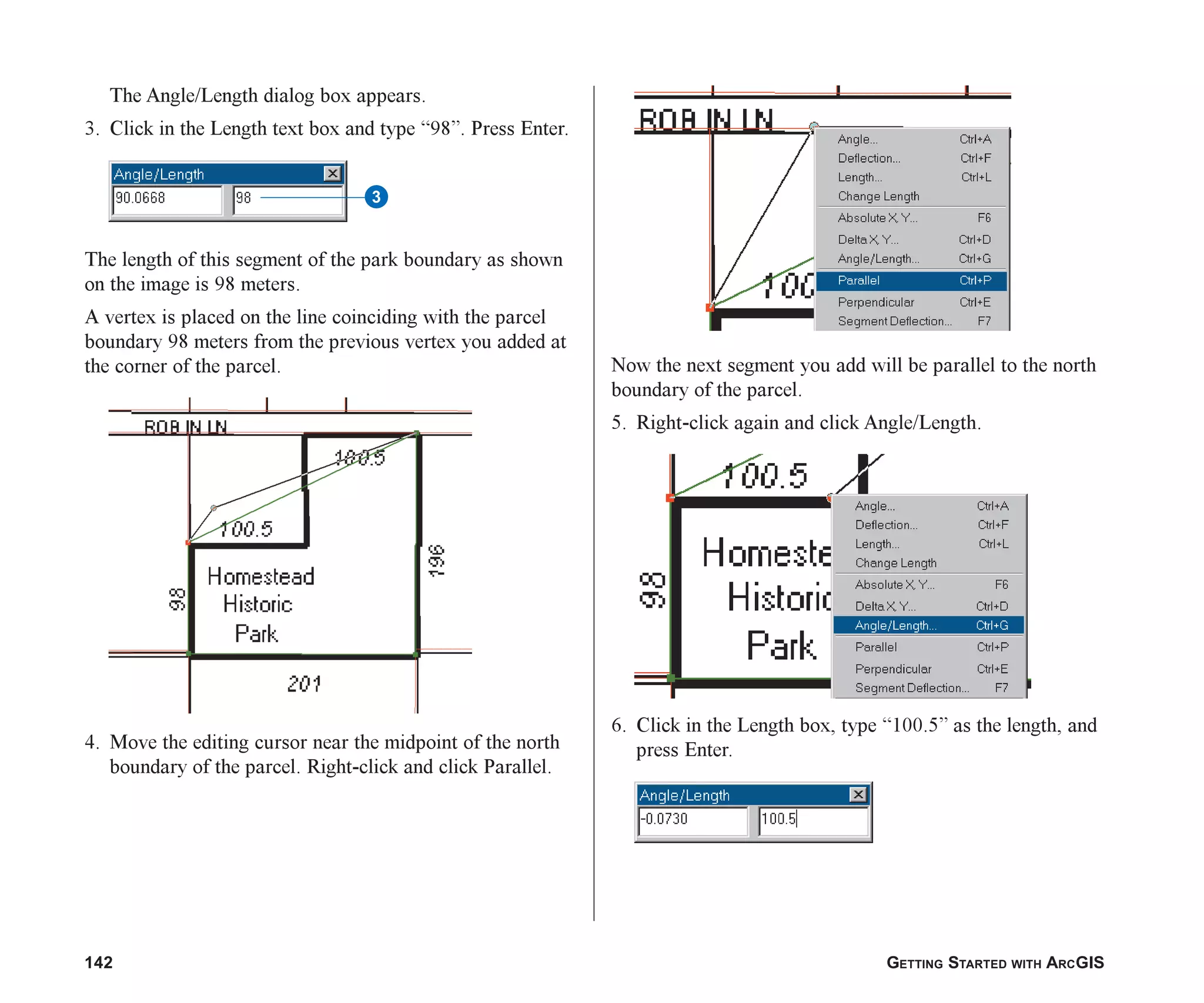 142 GETTING STARTED WITH ARCGIS
The Angle/Length dialog box appears.
3. Click in the Length text box and type “98”. Press Enter.
The length of this segment of the park boundary as shown
on the image is 98 meters.
A vertex is placed on the line coinciding with the parcel
boundary 98 meters from the previous vertex you added at
the corner of the parcel.
4. Move the editing cursor near the midpoint of the north
boundary of the parcel. Right-click and click Parallel.
Now the next segment you add will be parallel to the north
boundary of the parcel.
5. Right-click again and click Angle/Length.
6. Click in the Length box, type “100.5” as the length, and
press Enter.
3
ch06.p65 02/15/2001, 1:15 PM
142
 