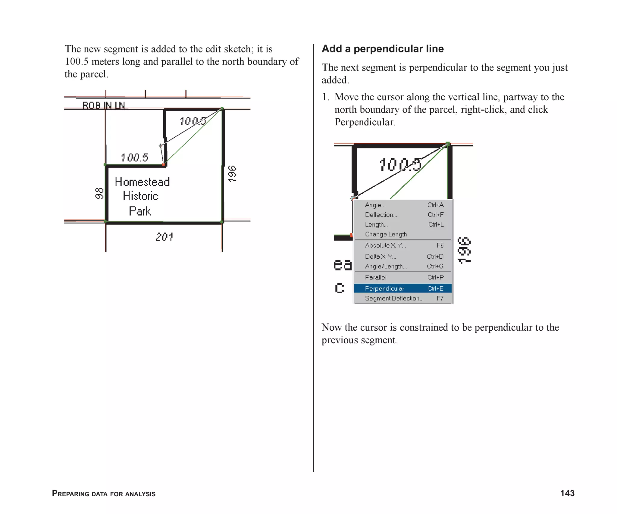 PREPARING DATA FOR ANALYSIS 143
The new segment is added to the edit sketch; it is
100.5 meters long and parallel to the north boundary of
the parcel.
Add a perpendicular line
The next segment is perpendicular to the segment you just
added.
1. Move the cursor along the vertical line, partway to the
north boundary of the parcel, right-click, and click
Perpendicular.
Now the cursor is constrained to be perpendicular to the
previous segment.
ch06.p65 02/15/2001, 1:15 PM
143
 