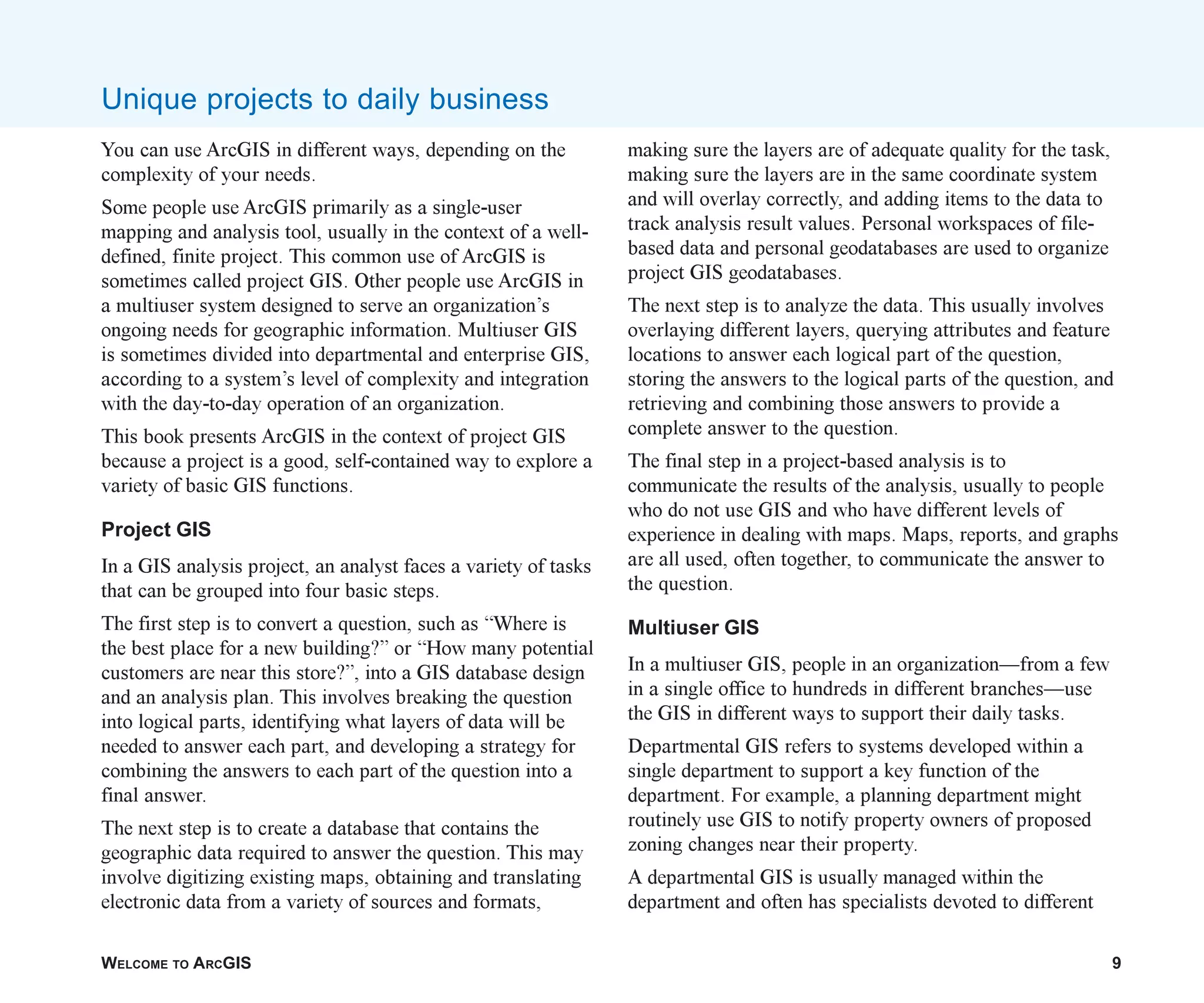 WELCOME TO ARCGIS 9
You can use ArcGIS in different ways, depending on the
complexity of your needs.
Some people use ArcGIS primarily as a single-user
mapping and analysis tool, usually in the context of a well-
defined, finite project. This common use of ArcGIS is
sometimes called project GIS. Other people use ArcGIS in
a multiuser system designed to serve an organization’s
ongoing needs for geographic information. Multiuser GIS
is sometimes divided into departmental and enterprise GIS,
according to a system’s level of complexity and integration
with the day-to-day operation of an organization.
This book presents ArcGIS in the context of project GIS
because a project is a good, self-contained way to explore a
variety of basic GIS functions.
Project GIS
In a GIS analysis project, an analyst faces a variety of tasks
that can be grouped into four basic steps.
The first step is to convert a question, such as “Where is
the best place for a new building?” or “How many potential
customers are near this store?”, into a GIS database design
and an analysis plan. This involves breaking the question
into logical parts, identifying what layers of data will be
needed to answer each part, and developing a strategy for
combining the answers to each part of the question into a
final answer.
The next step is to create a database that contains the
geographic data required to answer the question. This may
involve digitizing existing maps, obtaining and translating
electronic data from a variety of sources and formats,
making sure the layers are of adequate quality for the task,
making sure the layers are in the same coordinate system
and will overlay correctly, and adding items to the data to
track analysis result values. Personal workspaces of file-
based data and personal geodatabases are used to organize
project GIS geodatabases.
The next step is to analyze the data. This usually involves
overlaying different layers, querying attributes and feature
locations to answer each logical part of the question,
storing the answers to the logical parts of the question, and
retrieving and combining those answers to provide a
complete answer to the question.
The final step in a project-based analysis is to
communicate the results of the analysis, usually to people
who do not use GIS and who have different levels of
experience in dealing with maps. Maps, reports, and graphs
are all used, often together, to communicate the answer to
the question.
Multiuser GIS
In a multiuser GIS, people in an organization—from a few
in a single office to hundreds in different branches—use
the GIS in different ways to support their daily tasks.
Departmental GIS refers to systems developed within a
single department to support a key function of the
department. For example, a planning department might
routinely use GIS to notify property owners of proposed
zoning changes near their property.
A departmental GIS is usually managed within the
department and often has specialists devoted to different
Unique projects to daily business
ch01.p65 02/15/2001, 9:17 AM
9
 