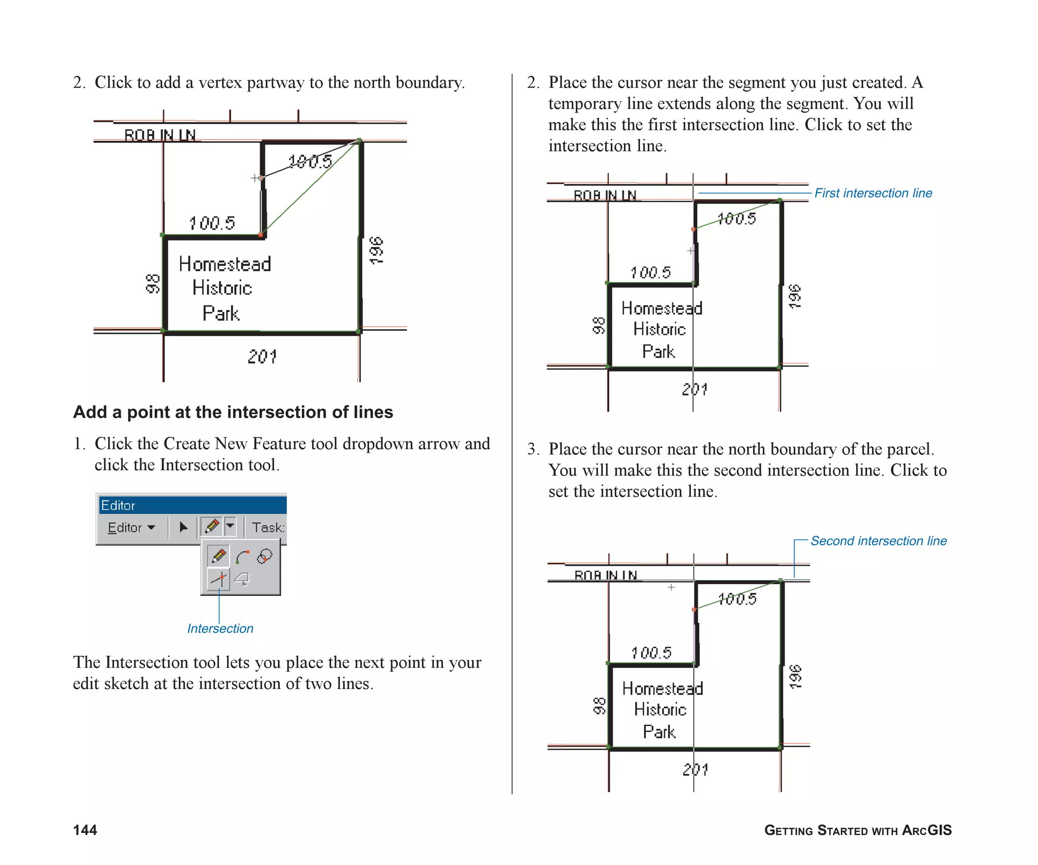 144 GETTING STARTED WITH ARCGIS
2. Click to add a vertex partway to the north boundary.
Add a point at the intersection of lines
1. Click the Create New Feature tool dropdown arrow and
click the Intersection tool.
The Intersection tool lets you place the next point in your
edit sketch at the intersection of two lines.
2. Place the cursor near the segment you just created. A
temporary line extends along the segment. You will
make this the first intersection line. Click to set the
intersection line.
3. Place the cursor near the north boundary of the parcel.
You will make this the second intersection line. Click to
set the intersection line.
Second intersection line
First intersection line
Intersection
ch06.p65 02/15/2001, 1:15 PM
144
 
