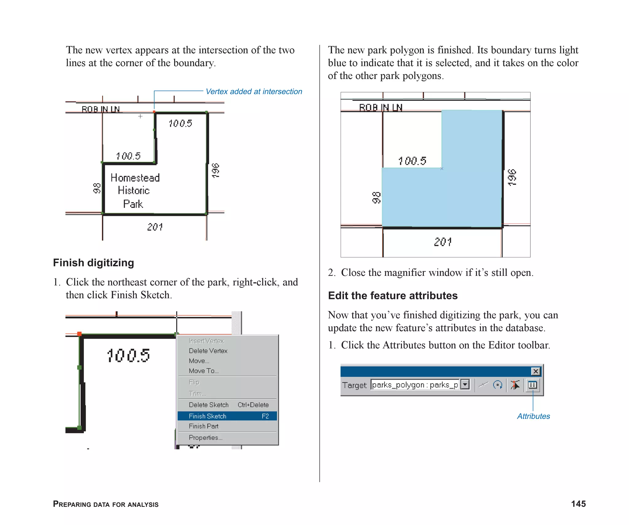 PREPARING DATA FOR ANALYSIS 145
The new vertex appears at the intersection of the two
lines at the corner of the boundary.
Finish digitizing
1. Click the northeast corner of the park, right-click, and
then click Finish Sketch.
The new park polygon is finished. Its boundary turns light
blue to indicate that it is selected, and it takes on the color
of the other park polygons.
2. Close the magnifier window if it’s still open.
Edit the feature attributes
Now that you’ve finished digitizing the park, you can
update the new feature’s attributes in the database.
1. Click the Attributes button on the Editor toolbar.
Vertex added at intersection
Attributes
ch06.p65 02/15/2001, 1:15 PM
145
 