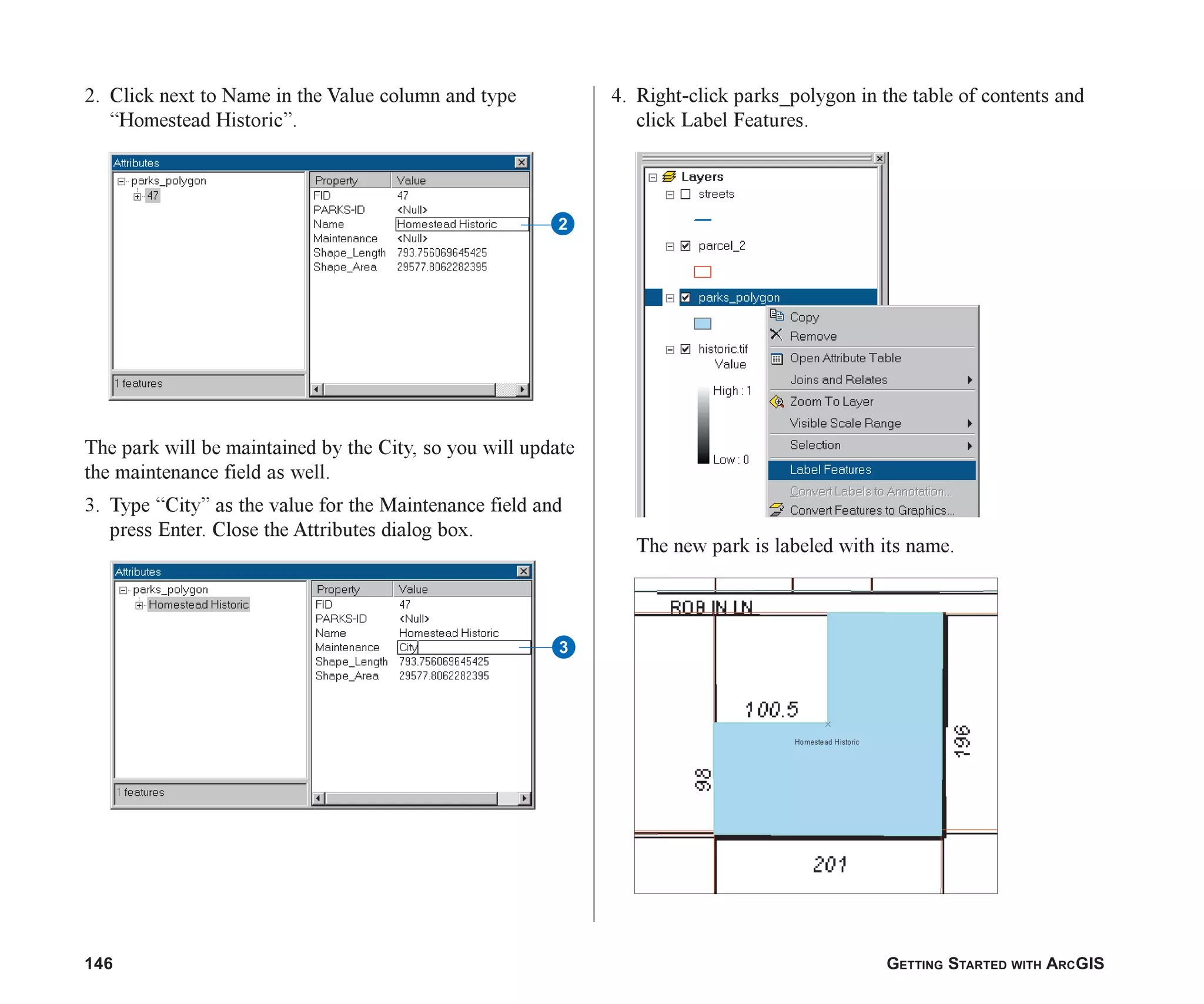 146 GETTING STARTED WITH ARCGIS
2. Click next to Name in the Value column and type
“Homestead Historic”.
The park will be maintained by the City, so you will update
the maintenance field as well.
3. Type “City” as the value for the Maintenance field and
press Enter. Close the Attributes dialog box.
4. Right-click parks_polygon in the table of contents and
click Label Features.
The new park is labeled with its name.
2
3
ch06.p65 02/15/2001, 1:15 PM
146
 
