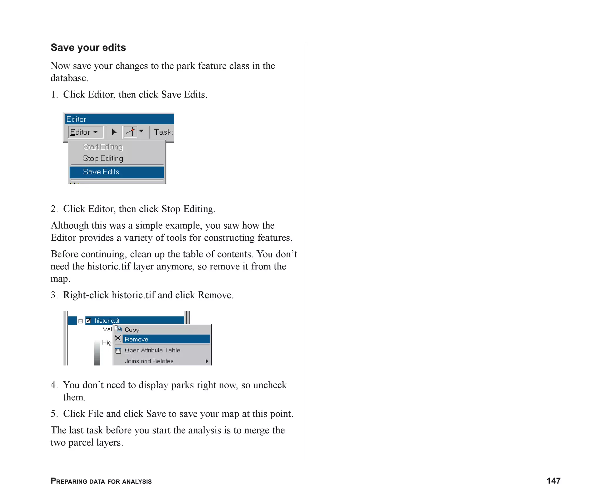 PREPARING DATA FOR ANALYSIS 147
Save your edits
Now save your changes to the park feature class in the
database.
1. Click Editor, then click Save Edits.
2. Click Editor, then click Stop Editing.
Although this was a simple example, you saw how the
Editor provides a variety of tools for constructing features.
Before continuing, clean up the table of contents. You don’t
need the historic.tif layer anymore, so remove it from the
map.
3. Right-click historic.tif and click Remove.
4. You don’t need to display parks right now, so uncheck
them.
5. Click File and click Save to save your map at this point.
The last task before you start the analysis is to merge the
two parcel layers.
ch06.p65 02/15/2001, 1:15 PM
147
 