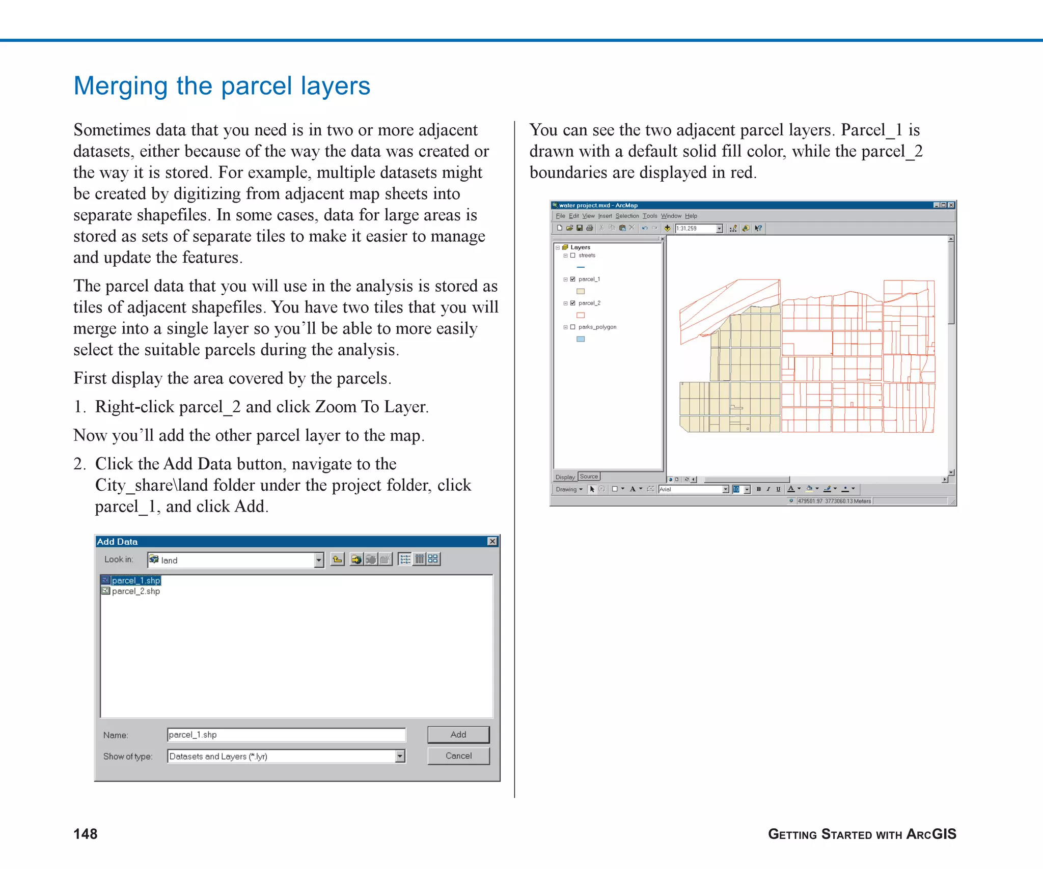 148 GETTING STARTED WITH ARCGIS
Merging the parcel layers
Sometimes data that you need is in two or more adjacent
datasets, either because of the way the data was created or
the way it is stored. For example, multiple datasets might
be created by digitizing from adjacent map sheets into
separate shapefiles. In some cases, data for large areas is
stored as sets of separate tiles to make it easier to manage
and update the features.
The parcel data that you will use in the analysis is stored as
tiles of adjacent shapefiles. You have two tiles that you will
merge into a single layer so you’ll be able to more easily
select the suitable parcels during the analysis.
First display the area covered by the parcels.
1. Right-click parcel_2 and click Zoom To Layer.
Now you’ll add the other parcel layer to the map.
2. Click the Add Data button, navigate to the
City_shareland folder under the project folder, click
parcel_1, and click Add.
You can see the two adjacent parcel layers. Parcel_1 is
drawn with a default solid fill color, while the parcel_2
boundaries are displayed in red.
ch06.p65 02/15/2001, 1:15 PM
148
 