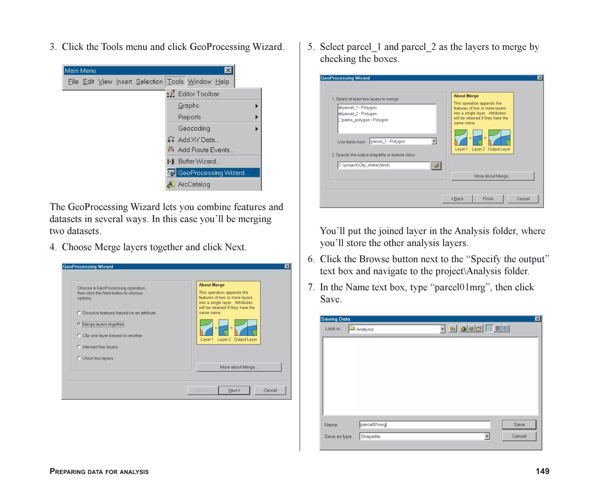 PREPARING DATA FOR ANALYSIS 149
3. Click the Tools menu and click GeoProcessing Wizard.
The GeoProcessing Wizard lets you combine features and
datasets in several ways. In this case you’ll be merging
two datasets.
4. Choose Merge layers together and click Next.
5. Select parcel_1 and parcel_2 as the layers to merge by
checking the boxes.
You’ll put the joined layer in the Analysis folder, where
you’ll store the other analysis layers.
6. Click the Browse button next to the “Specify the output”
text box and navigate to the projectAnalysis folder.
7. In the Name text box, type “parcel01mrg”, then click
Save.
ch06.p65 02/15/2001, 1:16 PM
149
 
