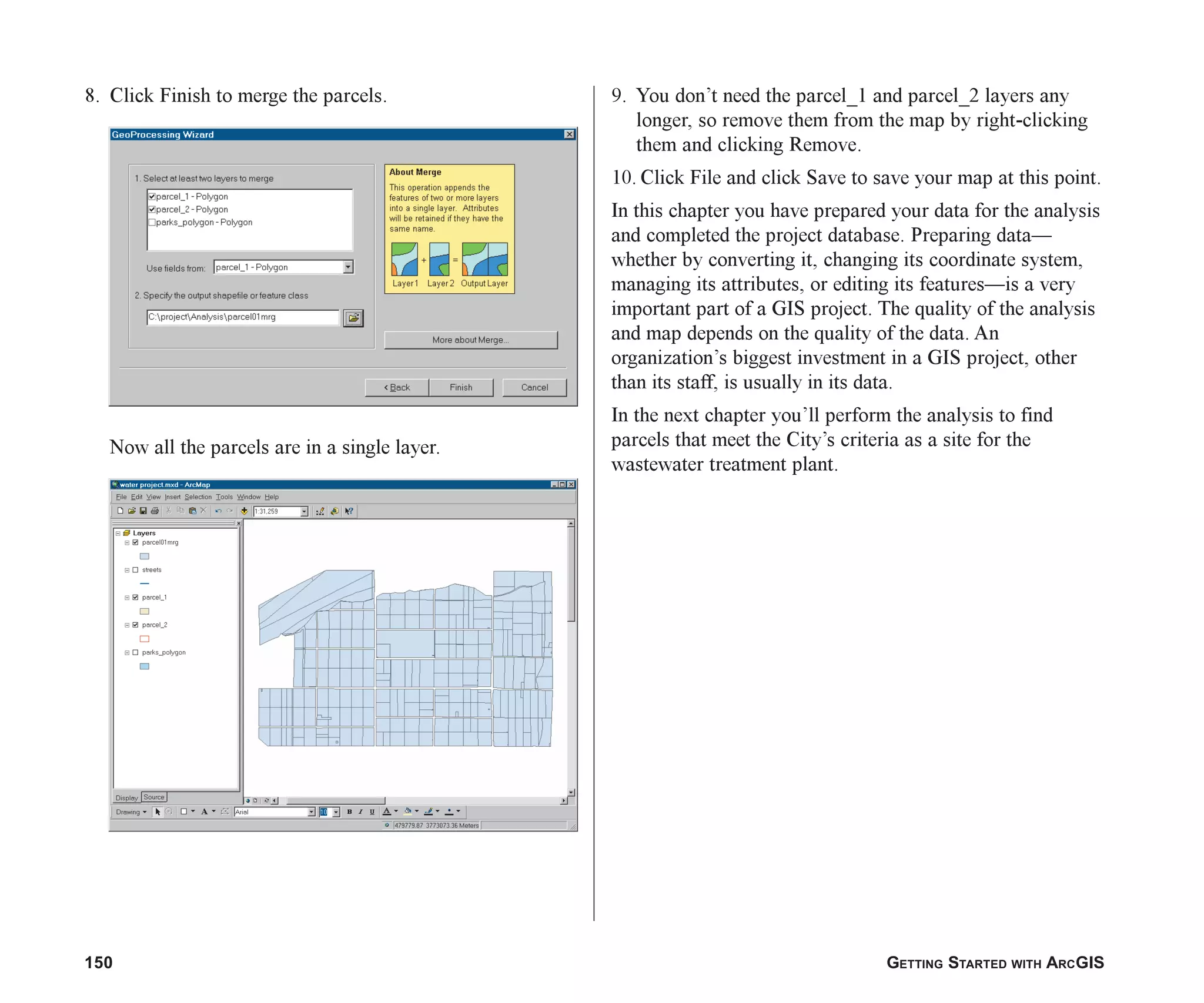 150 GETTING STARTED WITH ARCGIS
8. Click Finish to merge the parcels.
Now all the parcels are in a single layer.
9. You don’t need the parcel_1 and parcel_2 layers any
longer, so remove them from the map by right-clicking
them and clicking Remove.
10. Click File and click Save to save your map at this point.
In this chapter you have prepared your data for the analysis
and completed the project database. Preparing data—
whether by converting it, changing its coordinate system,
managing its attributes, or editing its features—is a very
important part of a GIS project. The quality of the analysis
and map depends on the quality of the data. An
organization’s biggest investment in a GIS project, other
than its staff, is usually in its data.
In the next chapter you’ll perform the analysis to find
parcels that meet the City’s criteria as a site for the
wastewater treatment plant.
ch06.p65 02/15/2001, 1:16 PM
150
 