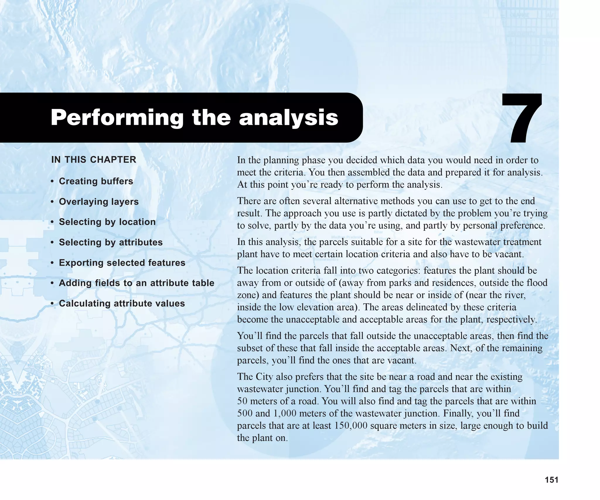 IN THIS CHAPTER
151
Performing the analysis
7
• Creating buffers
• Overlaying layers
• Selecting by location
• Selecting by attributes
• Exporting selected features
• Adding fields to an attribute table
• Calculating attribute values
In the planning phase you decided which data you would need in order to
meet the criteria. You then assembled the data and prepared it for analysis.
At this point you’re ready to perform the analysis.
There are often several alternative methods you can use to get to the end
result. The approach you use is partly dictated by the problem you’re trying
to solve, partly by the data you’re using, and partly by personal preference.
In this analysis, the parcels suitable for a site for the wastewater treatment
plant have to meet certain location criteria and also have to be vacant.
The location criteria fall into two categories: features the plant should be
away from or outside of (away from parks and residences, outside the flood
zone) and features the plant should be near or inside of (near the river,
inside the low elevation area). The areas delineated by these criteria
become the unacceptable and acceptable areas for the plant, respectively.
You’ll find the parcels that fall outside the unacceptable areas, then find the
subset of these that fall inside the acceptable areas. Next, of the remaining
parcels, you’ll find the ones that are vacant.
The City also prefers that the site be near a road and near the existing
wastewater junction. You’ll find and tag the parcels that are within
50 meters of a road. You will also find and tag the parcels that are within
500 and 1,000 meters of the wastewater junction. Finally, you’ll find
parcels that are at least 150,000 square meters in size, large enough to build
the plant on.
ch07.p65 02/15/2001, 2:57 PM
151
 