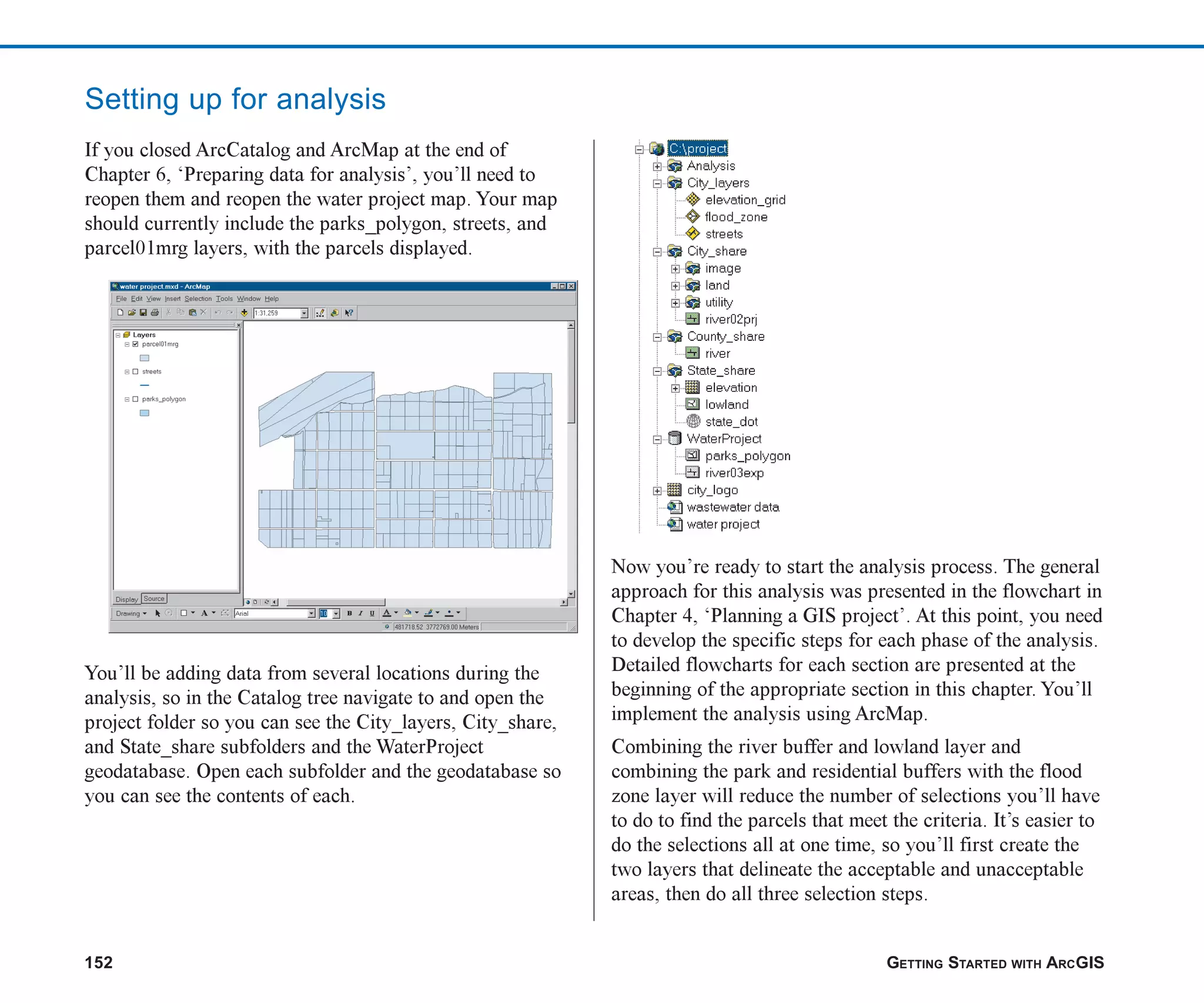 152 GETTING STARTED WITH ARCGIS
Setting up for analysis
If you closed ArcCatalog and ArcMap at the end of
Chapter 6, ‘Preparing data for analysis’, you’ll need to
reopen them and reopen the water project map. Your map
should currently include the parks_polygon, streets, and
parcel01mrg layers, with the parcels displayed.
You’ll be adding data from several locations during the
analysis, so in the Catalog tree navigate to and open the
project folder so you can see the City_layers, City_share,
and State_share subfolders and the WaterProject
geodatabase. Open each subfolder and the geodatabase so
you can see the contents of each.
Now you’re ready to start the analysis process. The general
approach for this analysis was presented in the flowchart in
Chapter 4, ‘Planning a GIS project’. At this point, you need
to develop the specific steps for each phase of the analysis.
Detailed flowcharts for each section are presented at the
beginning of the appropriate section in this chapter. You’ll
implement the analysis using ArcMap.
Combining the river buffer and lowland layer and
combining the park and residential buffers with the flood
zone layer will reduce the number of selections you’ll have
to do to find the parcels that meet the criteria. It’s easier to
do the selections all at one time, so you’ll first create the
two layers that delineate the acceptable and unacceptable
areas, then do all three selection steps.
ch07.p65 02/15/2001, 2:57 PM
152
 
