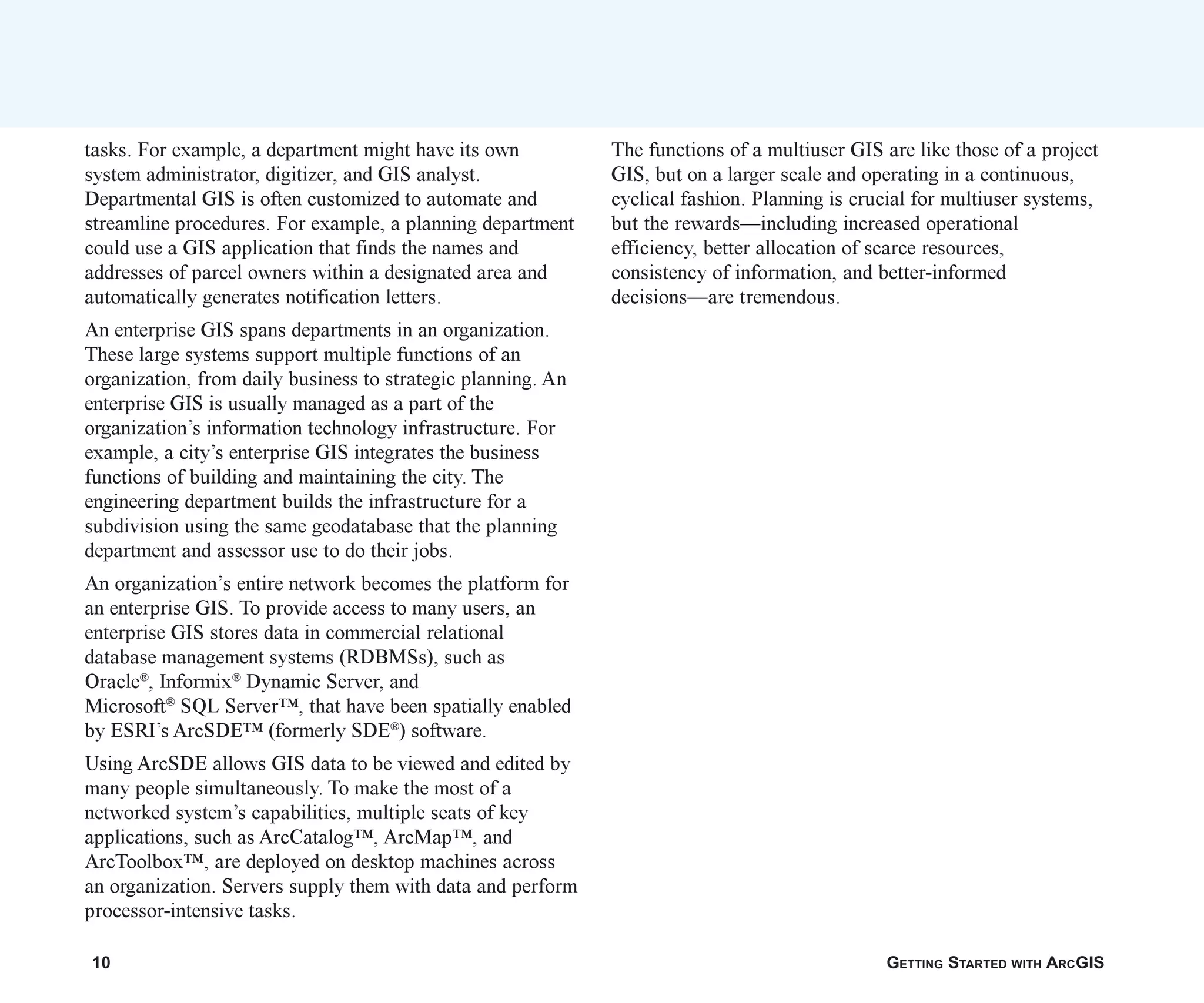 10 GETTING STARTED WITH ARCGIS
tasks. For example, a department might have its own
system administrator, digitizer, and GIS analyst.
Departmental GIS is often customized to automate and
streamline procedures. For example, a planning department
could use a GIS application that finds the names and
addresses of parcel owners within a designated area and
automatically generates notification letters.
An enterprise GIS spans departments in an organization.
These large systems support multiple functions of an
organization, from daily business to strategic planning. An
enterprise GIS is usually managed as a part of the
organization’s information technology infrastructure. For
example, a city’s enterprise GIS integrates the business
functions of building and maintaining the city. The
engineering department builds the infrastructure for a
subdivision using the same geodatabase that the planning
department and assessor use to do their jobs.
An organization’s entire network becomes the platform for
an enterprise GIS. To provide access to many users, an
enterprise GIS stores data in commercial relational
database management systems (RDBMSs), such as
Oracle®
, Informix®
Dynamic Server, and
Microsoft®
SQL Server™, that have been spatially enabled
by ESRI’s ArcSDE™ (formerly SDE®
) software.
Using ArcSDE allows GIS data to be viewed and edited by
many people simultaneously. To make the most of a
networked system’s capabilities, multiple seats of key
applications, such as ArcCatalog™, ArcMap™, and
ArcToolbox™, are deployed on desktop machines across
an organization. Servers supply them with data and perform
processor-intensive tasks.
The functions of a multiuser GIS are like those of a project
GIS, but on a larger scale and operating in a continuous,
cyclical fashion. Planning is crucial for multiuser systems,
but the rewards—including increased operational
efficiency, better allocation of scarce resources,
consistency of information, and better-informed
decisions—are tremendous.
ch01.p65 02/15/2001, 9:17 AM
10
 