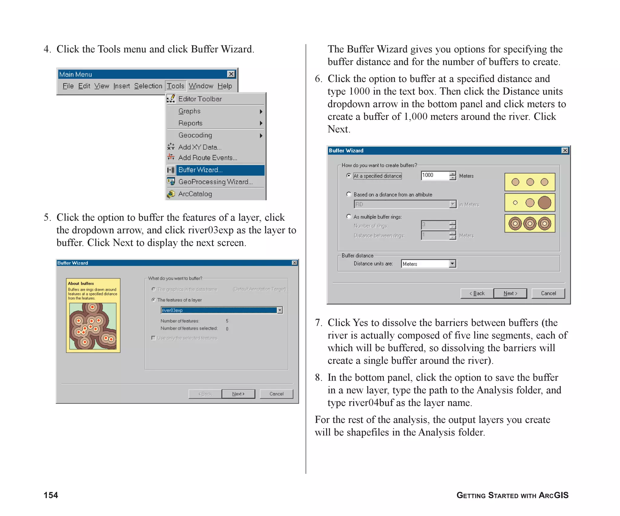 154 GETTING STARTED WITH ARCGIS
4. Click the Tools menu and click Buffer Wizard.
5. Click the option to buffer the features of a layer, click
the dropdown arrow, and click river03exp as the layer to
buffer. Click Next to display the next screen.
The Buffer Wizard gives you options for specifying the
buffer distance and for the number of buffers to create.
6. Click the option to buffer at a specified distance and
type 1000 in the text box. Then click the Distance units
dropdown arrow in the bottom panel and click meters to
create a buffer of 1,000 meters around the river. Click
Next.
7. Click Yes to dissolve the barriers between buffers (the
river is actually composed of five line segments, each of
which will be buffered, so dissolving the barriers will
create a single buffer around the river).
8. In the bottom panel, click the option to save the buffer
in a new layer, type the path to the Analysis folder, and
type river04buf as the layer name.
For the rest of the analysis, the output layers you create
will be shapefiles in the Analysis folder.
ch07.p65 02/15/2001, 2:57 PM
154
 