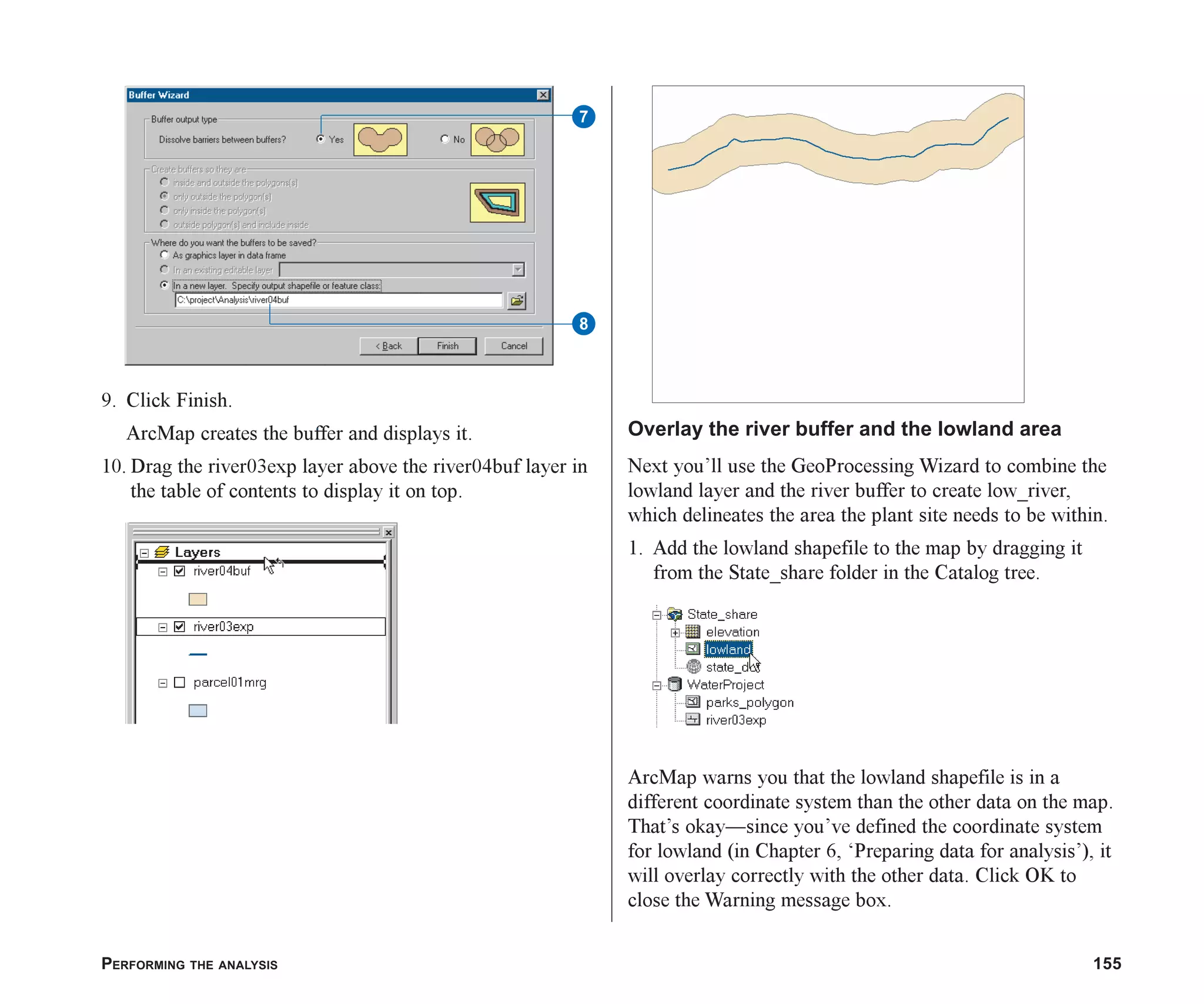 PERFORMING THE ANALYSIS 155
9. Click Finish.
ArcMap creates the buffer and displays it.
10. Drag the river03exp layer above the river04buf layer in
the table of contents to display it on top.
Overlay the river buffer and the lowland area
Next you’ll use the GeoProcessing Wizard to combine the
lowland layer and the river buffer to create low_river,
which delineates the area the plant site needs to be within.
1. Add the lowland shapefile to the map by dragging it
from the State_share folder in the Catalog tree.
ArcMap warns you that the lowland shapefile is in a
different coordinate system than the other data on the map.
That’s okay—since you’ve defined the coordinate system
for lowland (in Chapter 6, ‘Preparing data for analysis’), it
will overlay correctly with the other data. Click OK to
close the Warning message box.
8
7
ch07.p65 02/15/2001, 2:57 PM
155
 