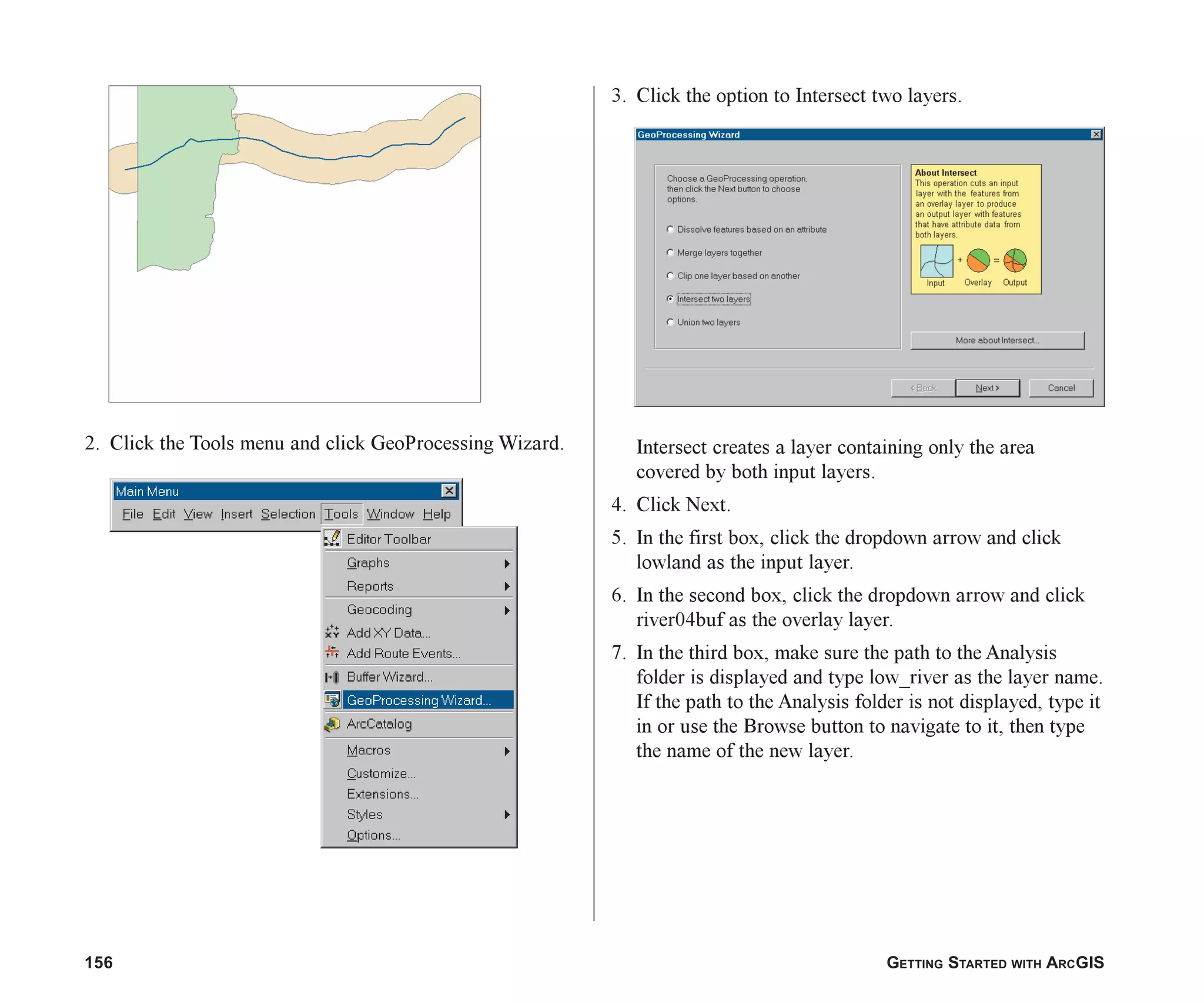 156 GETTING STARTED WITH ARCGIS
2. Click the Tools menu and click GeoProcessing Wizard.
3. Click the option to Intersect two layers.
Intersect creates a layer containing only the area
covered by both input layers.
4. Click Next.
5. In the first box, click the dropdown arrow and click
lowland as the input layer.
6. In the second box, click the dropdown arrow and click
river04buf as the overlay layer.
7. In the third box, make sure the path to the Analysis
folder is displayed and type low_river as the layer name.
If the path to the Analysis folder is not displayed, type it
in or use the Browse button to navigate to it, then type
the name of the new layer.
ch07.p65 02/15/2001, 2:57 PM
156
 