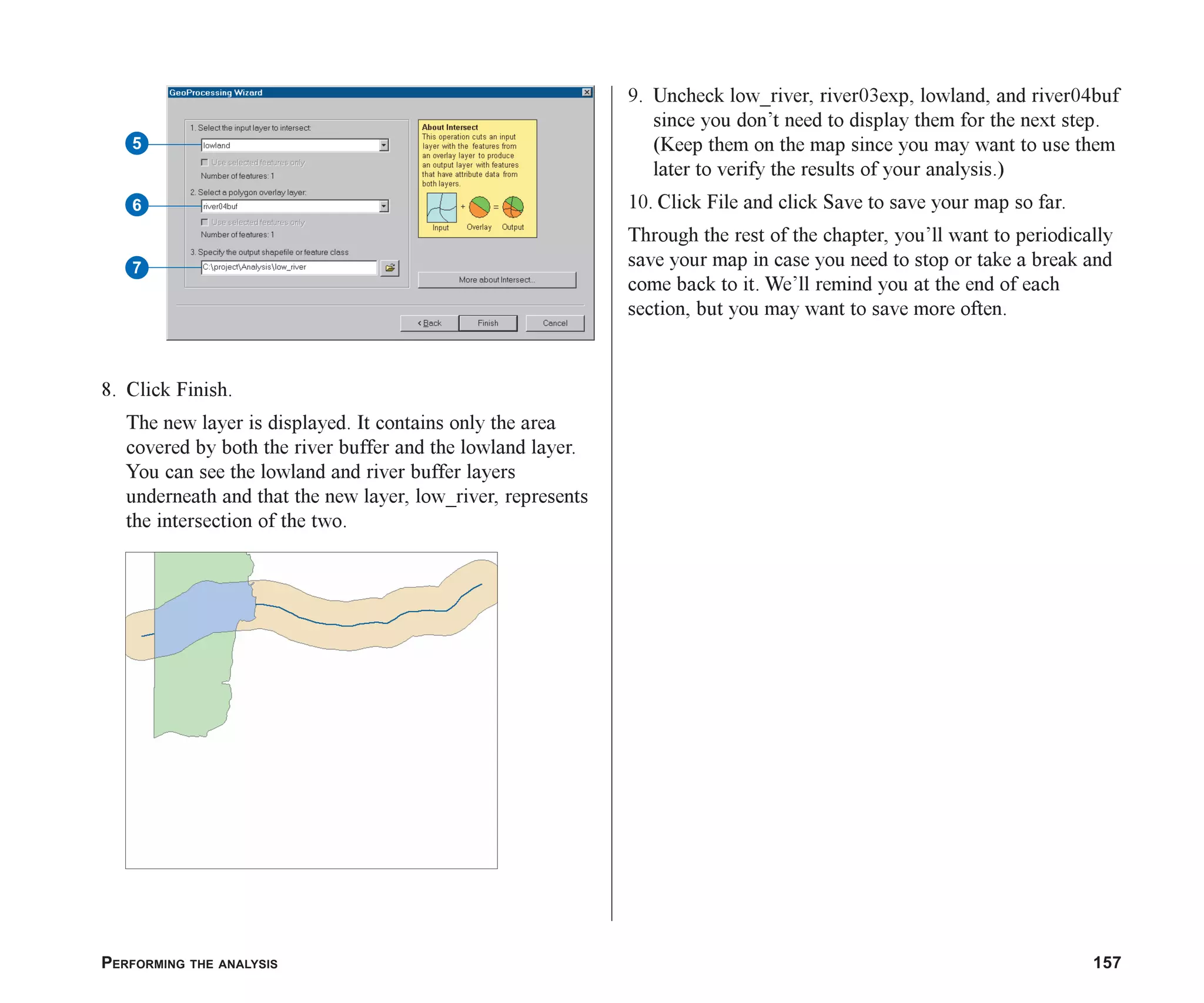 PERFORMING THE ANALYSIS 157
8. Click Finish.
The new layer is displayed. It contains only the area
covered by both the river buffer and the lowland layer.
You can see the lowland and river buffer layers
underneath and that the new layer, low_river, represents
the intersection of the two.
9. Uncheck low_river, river03exp, lowland, and river04buf
since you don’t need to display them for the next step.
(Keep them on the map since you may want to use them
later to verify the results of your analysis.)
10. Click File and click Save to save your map so far.
Through the rest of the chapter, you’ll want to periodically
save your map in case you need to stop or take a break and
come back to it. We’ll remind you at the end of each
section, but you may want to save more often.
7
6
5
ch07.p65 02/15/2001, 2:57 PM
157
 