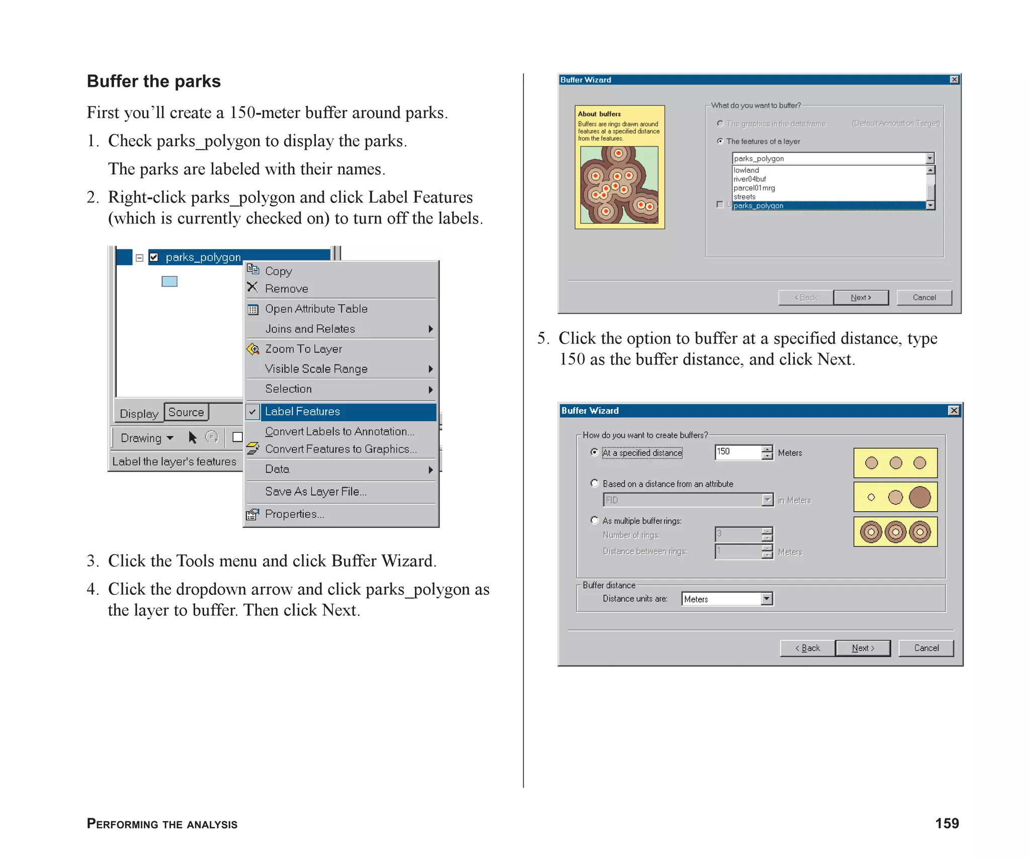 PERFORMING THE ANALYSIS 159
Buffer the parks
First you’ll create a 150-meter buffer around parks.
1. Check parks_polygon to display the parks.
The parks are labeled with their names.
2. Right-click parks_polygon and click Label Features
(which is currently checked on) to turn off the labels.
3. Click the Tools menu and click Buffer Wizard.
4. Click the dropdown arrow and click parks_polygon as
the layer to buffer. Then click Next.
5. Click the option to buffer at a specified distance, type
150 as the buffer distance, and click Next.
ch07.p65 02/15/2001, 2:57 PM
159
 