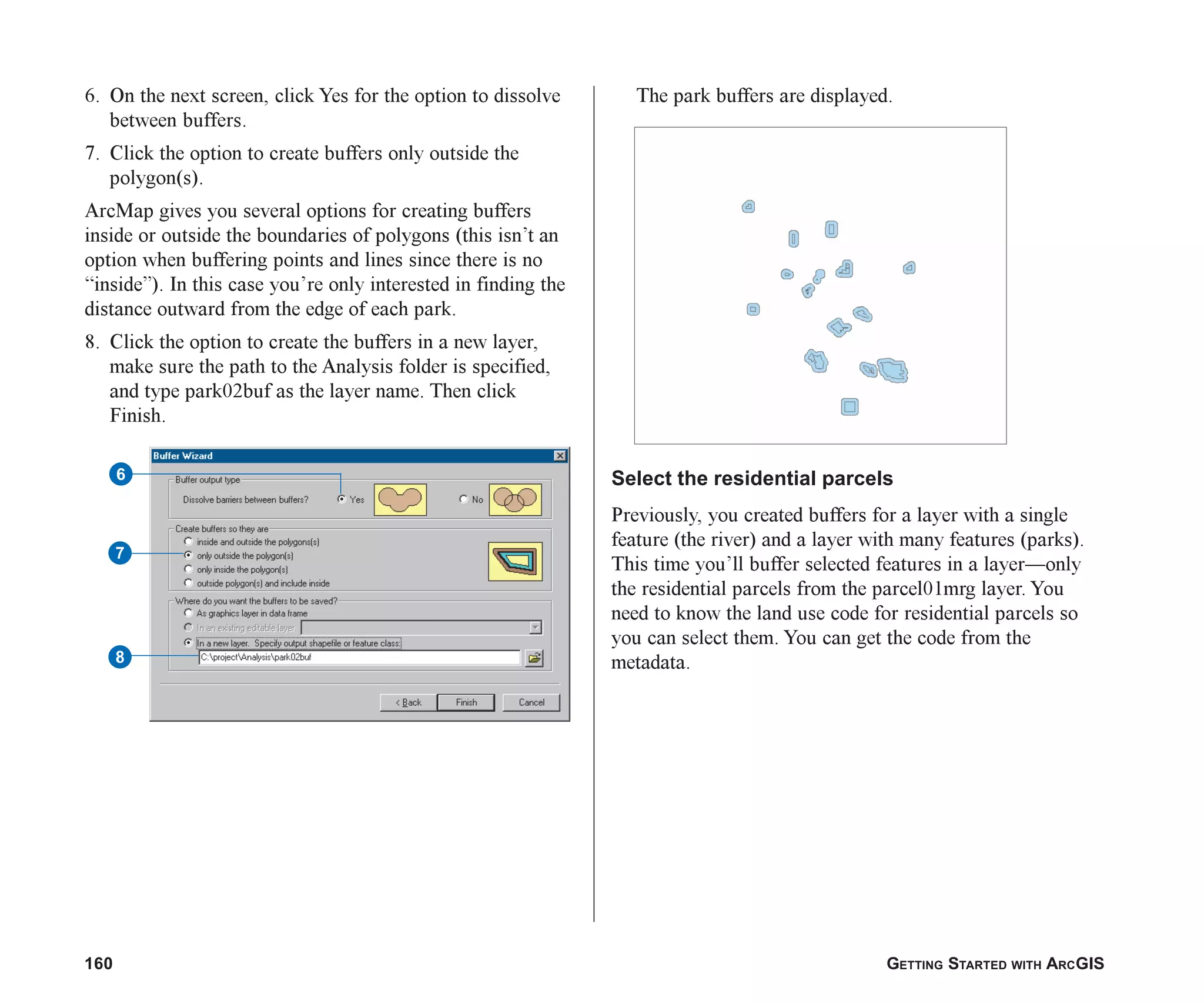 160 GETTING STARTED WITH ARCGIS
The park buffers are displayed.
Select the residential parcels
Previously, you created buffers for a layer with a single
feature (the river) and a layer with many features (parks).
This time you’ll buffer selected features in a layer—only
the residential parcels from the parcel01mrg layer. You
need to know the land use code for residential parcels so
you can select them. You can get the code from the
metadata.
6. On the next screen, click Yes for the option to dissolve
between buffers.
7. Click the option to create buffers only outside the
polygon(s).
ArcMap gives you several options for creating buffers
inside or outside the boundaries of polygons (this isn’t an
option when buffering points and lines since there is no
“inside”). In this case you’re only interested in finding the
distance outward from the edge of each park.
8. Click the option to create the buffers in a new layer,
make sure the path to the Analysis folder is specified,
and type park02buf as the layer name. Then click
Finish.
6
7
8
ch07.p65 02/15/2001, 2:57 PM
160
 