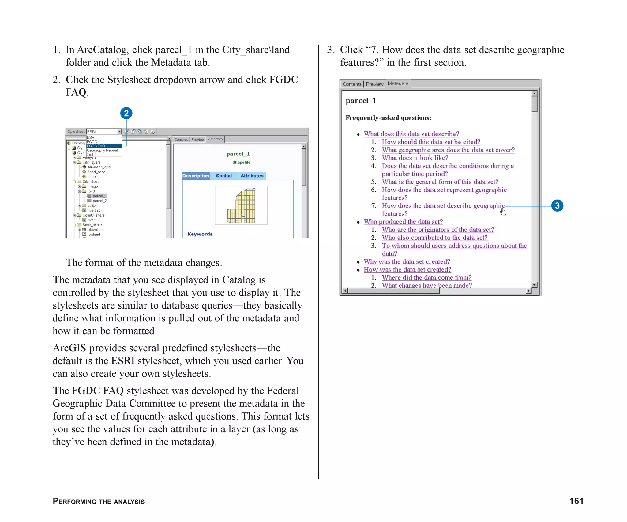 PERFORMING THE ANALYSIS 161
1. In ArcCatalog, click parcel_1 in the City_shareland
folder and click the Metadata tab.
2. Click the Stylesheet dropdown arrow and click FGDC
FAQ.
The format of the metadata changes.
The metadata that you see displayed in Catalog is
controlled by the stylesheet that you use to display it. The
stylesheets are similar to database queries—they basically
define what information is pulled out of the metadata and
how it can be formatted.
ArcGIS provides several predefined stylesheets—the
default is the ESRI stylesheet, which you used earlier. You
can also create your own stylesheets.
The FGDC FAQ stylesheet was developed by the Federal
Geographic Data Committee to present the metadata in the
form of a set of frequently asked questions. This format lets
you see the values for each attribute in a layer (as long as
they’ve been defined in the metadata).
3. Click “7. How does the data set describe geographic
features?” in the first section.
2
3
ch07.p65 02/15/2001, 2:57 PM
161
 