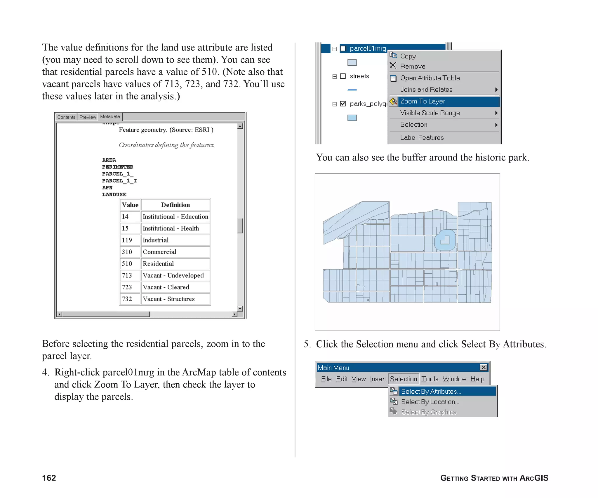 162 GETTING STARTED WITH ARCGIS
The value definitions for the land use attribute are listed
(you may need to scroll down to see them). You can see
that residential parcels have a value of 510. (Note also that
vacant parcels have values of 713, 723, and 732. You’ll use
these values later in the analysis.)
Before selecting the residential parcels, zoom in to the
parcel layer.
4. Right-click parcel01mrg in the ArcMap table of contents
and click Zoom To Layer, then check the layer to
display the parcels.
You can also see the buffer around the historic park.
5. Click the Selection menu and click Select By Attributes.
ch07.p65 02/15/2001, 2:58 PM
162
 