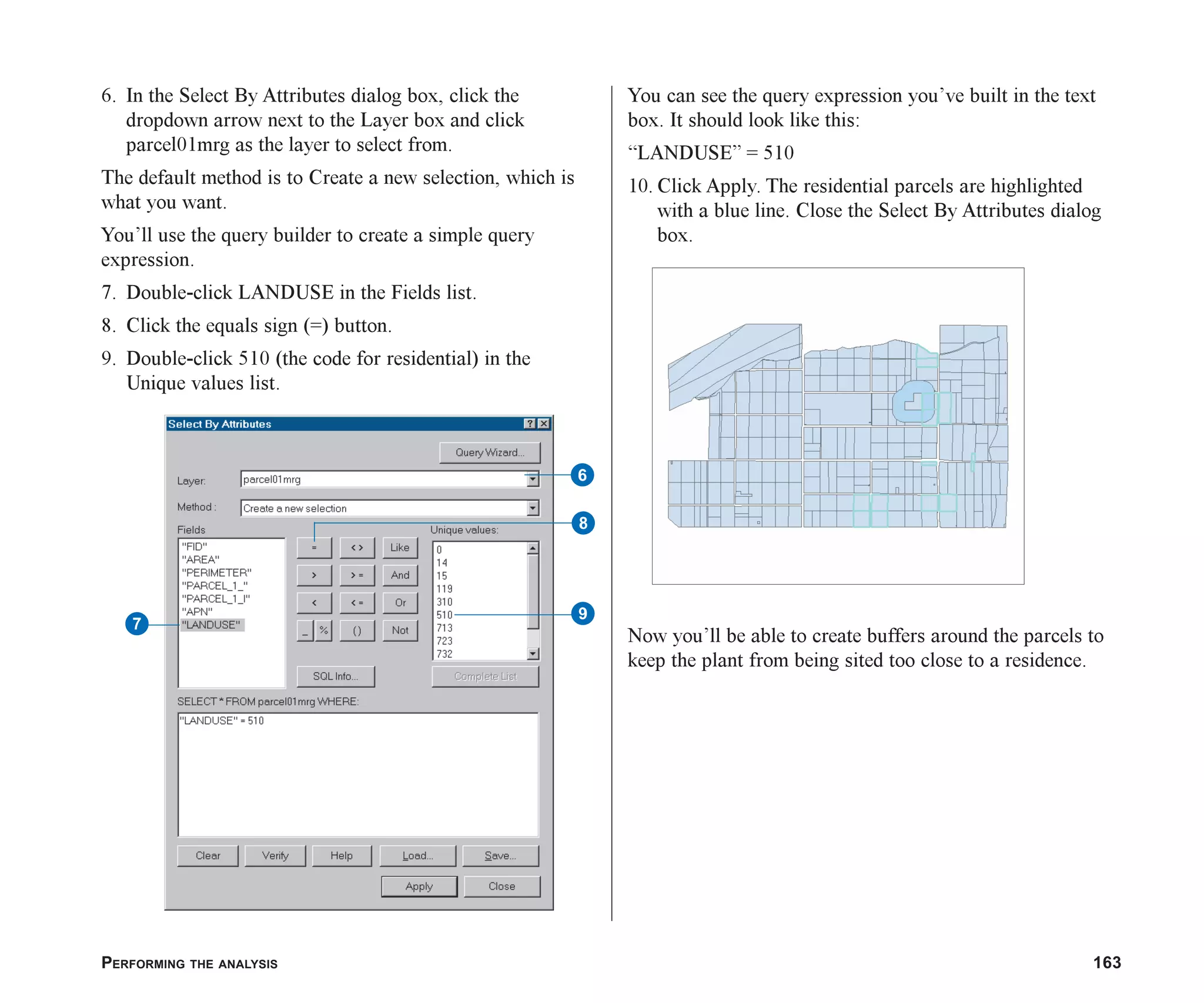 PERFORMING THE ANALYSIS 163
6. In the Select By Attributes dialog box, click the
dropdown arrow next to the Layer box and click
parcel01mrg as the layer to select from.
The default method is to Create a new selection, which is
what you want.
You’ll use the query builder to create a simple query
expression.
7. Double-click LANDUSE in the Fields list.
8. Click the equals sign (=) button.
9. Double-click 510 (the code for residential) in the
Unique values list.
You can see the query expression you’ve built in the text
box. It should look like this:
“LANDUSE” = 510
10. Click Apply. The residential parcels are highlighted
with a blue line. Close the Select By Attributes dialog
box.
Now you’ll be able to create buffers around the parcels to
keep the plant from being sited too close to a residence.
6
8
9
7
ch07.p65 02/16/2001, 2:56 PM
163
 