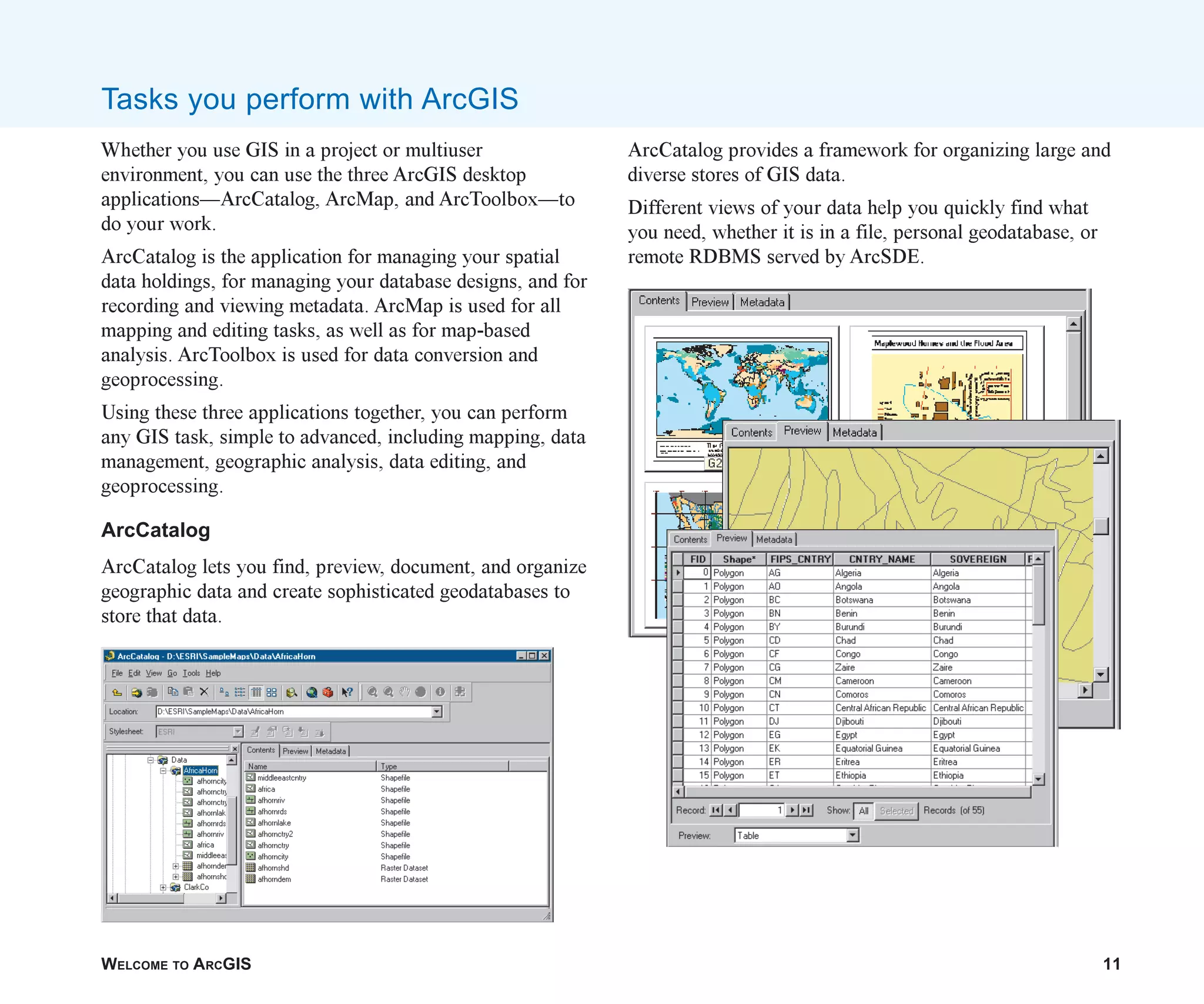 WELCOME TO ARCGIS 11
Whether you use GIS in a project or multiuser
environment, you can use the three ArcGIS desktop
applications—ArcCatalog, ArcMap, and ArcToolbox—to
do your work.
ArcCatalog is the application for managing your spatial
data holdings, for managing your database designs, and for
recording and viewing metadata. ArcMap is used for all
mapping and editing tasks, as well as for map-based
analysis. ArcToolbox is used for data conversion and
geoprocessing.
Using these three applications together, you can perform
any GIS task, simple to advanced, including mapping, data
management, geographic analysis, data editing, and
geoprocessing.
ArcCatalog
ArcCatalog lets you find, preview, document, and organize
geographic data and create sophisticated geodatabases to
store that data.
ArcCatalog provides a framework for organizing large and
diverse stores of GIS data.
Different views of your data help you quickly find what
you need, whether it is in a file, personal geodatabase, or
remote RDBMS served by ArcSDE.
Tasks you perform with ArcGIS
ch01.p65 02/15/2001, 9:17 AM
11
 