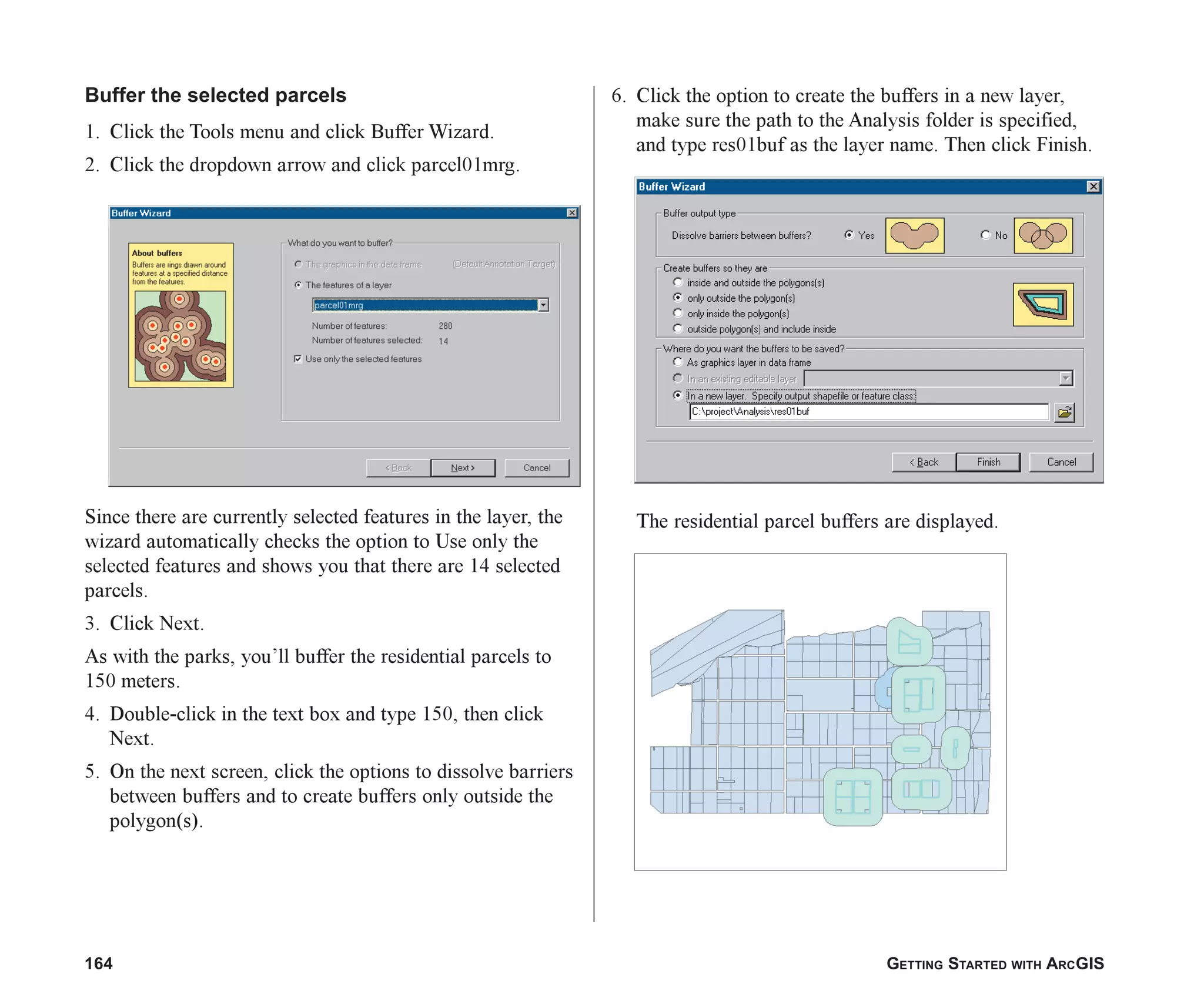 164 GETTING STARTED WITH ARCGIS
Buffer the selected parcels
1. Click the Tools menu and click Buffer Wizard.
2. Click the dropdown arrow and click parcel01mrg.
Since there are currently selected features in the layer, the
wizard automatically checks the option to Use only the
selected features and shows you that there are 14 selected
parcels.
3. Click Next.
As with the parks, you’ll buffer the residential parcels to
150 meters.
4. Double-click in the text box and type 150, then click
Next.
5. On the next screen, click the options to dissolve barriers
between buffers and to create buffers only outside the
polygon(s).
6. Click the option to create the buffers in a new layer,
make sure the path to the Analysis folder is specified,
and type res01buf as the layer name. Then click Finish.
The residential parcel buffers are displayed.
ch07.p65 02/16/2001, 2:56 PM
164
 