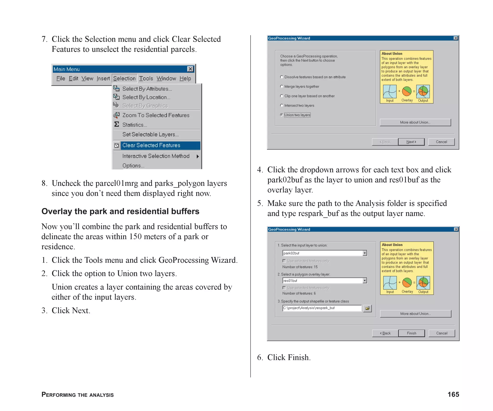 PERFORMING THE ANALYSIS 165
7. Click the Selection menu and click Clear Selected
Features to unselect the residential parcels.
8. Uncheck the parcel01mrg and parks_polygon layers
since you don’t need them displayed right now.
Overlay the park and residential buffers
Now you’ll combine the park and residential buffers to
delineate the areas within 150 meters of a park or
residence.
1. Click the Tools menu and click GeoProcessing Wizard.
2. Click the option to Union two layers.
Union creates a layer containing the areas covered by
either of the input layers.
3. Click Next.
4. Click the dropdown arrows for each text box and click
park02buf as the layer to union and res01buf as the
overlay layer.
5. Make sure the path to the Analysis folder is specified
and type respark_buf as the output layer name.
6. Click Finish.
ch07.p65 02/15/2001, 2:58 PM
165
 