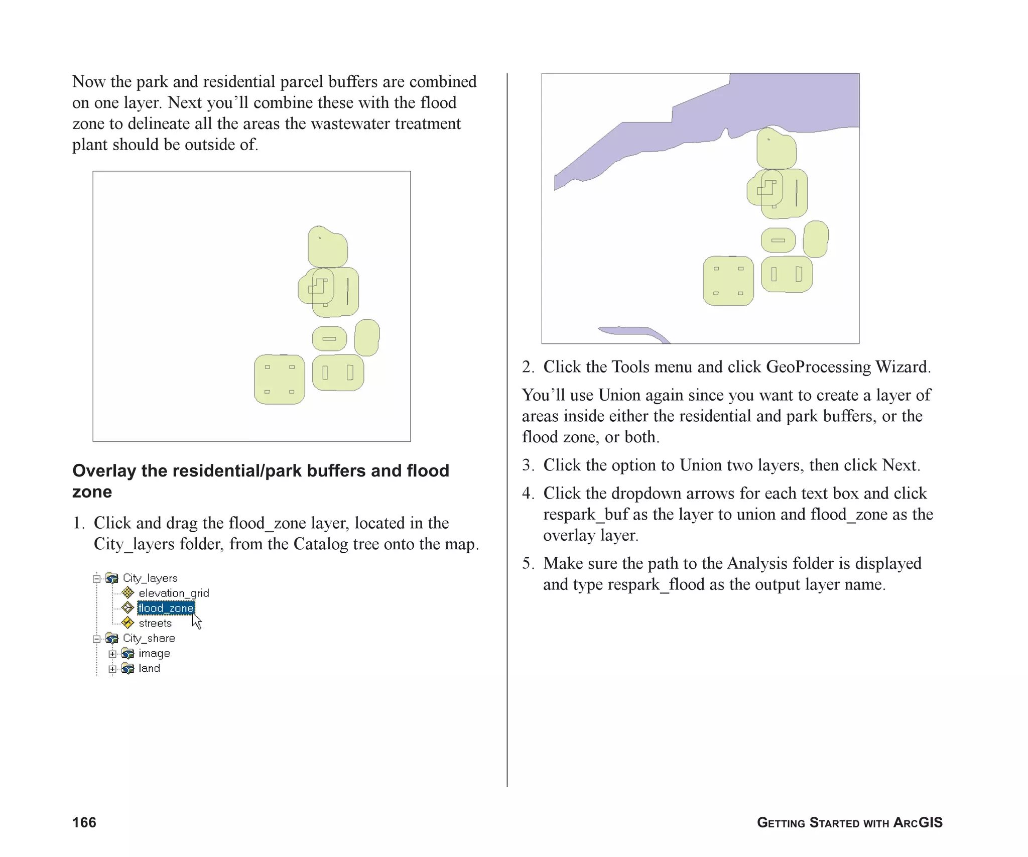 166 GETTING STARTED WITH ARCGIS
Now the park and residential parcel buffers are combined
on one layer. Next you’ll combine these with the flood
zone to delineate all the areas the wastewater treatment
plant should be outside of.
Overlay the residential/park buffers and flood
zone
1. Click and drag the flood_zone layer, located in the
City_layers folder, from the Catalog tree onto the map.
2. Click the Tools menu and click GeoProcessing Wizard.
You’ll use Union again since you want to create a layer of
areas inside either the residential and park buffers, or the
flood zone, or both.
3. Click the option to Union two layers, then click Next.
4. Click the dropdown arrows for each text box and click
respark_buf as the layer to union and flood_zone as the
overlay layer.
5. Make sure the path to the Analysis folder is displayed
and type respark_flood as the output layer name.
ch07.p65 02/15/2001, 2:58 PM
166
 