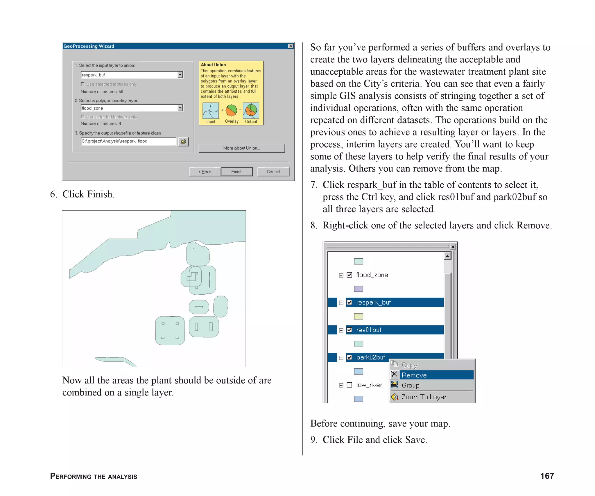 PERFORMING THE ANALYSIS 167
6. Click Finish.
Now all the areas the plant should be outside of are
combined on a single layer.
So far you’ve performed a series of buffers and overlays to
create the two layers delineating the acceptable and
unacceptable areas for the wastewater treatment plant site
based on the City’s criteria. You can see that even a fairly
simple GIS analysis consists of stringing together a set of
individual operations, often with the same operation
repeated on different datasets. The operations build on the
previous ones to achieve a resulting layer or layers. In the
process, interim layers are created. You’ll want to keep
some of these layers to help verify the final results of your
analysis. Others you can remove from the map.
7. Click respark_buf in the table of contents to select it,
press the Ctrl key, and click res01buf and park02buf so
all three layers are selected.
8. Right-click one of the selected layers and click Remove.
Before continuing, save your map.
9. Click File and click Save.
ch07.p65 02/15/2001, 2:58 PM
167
 