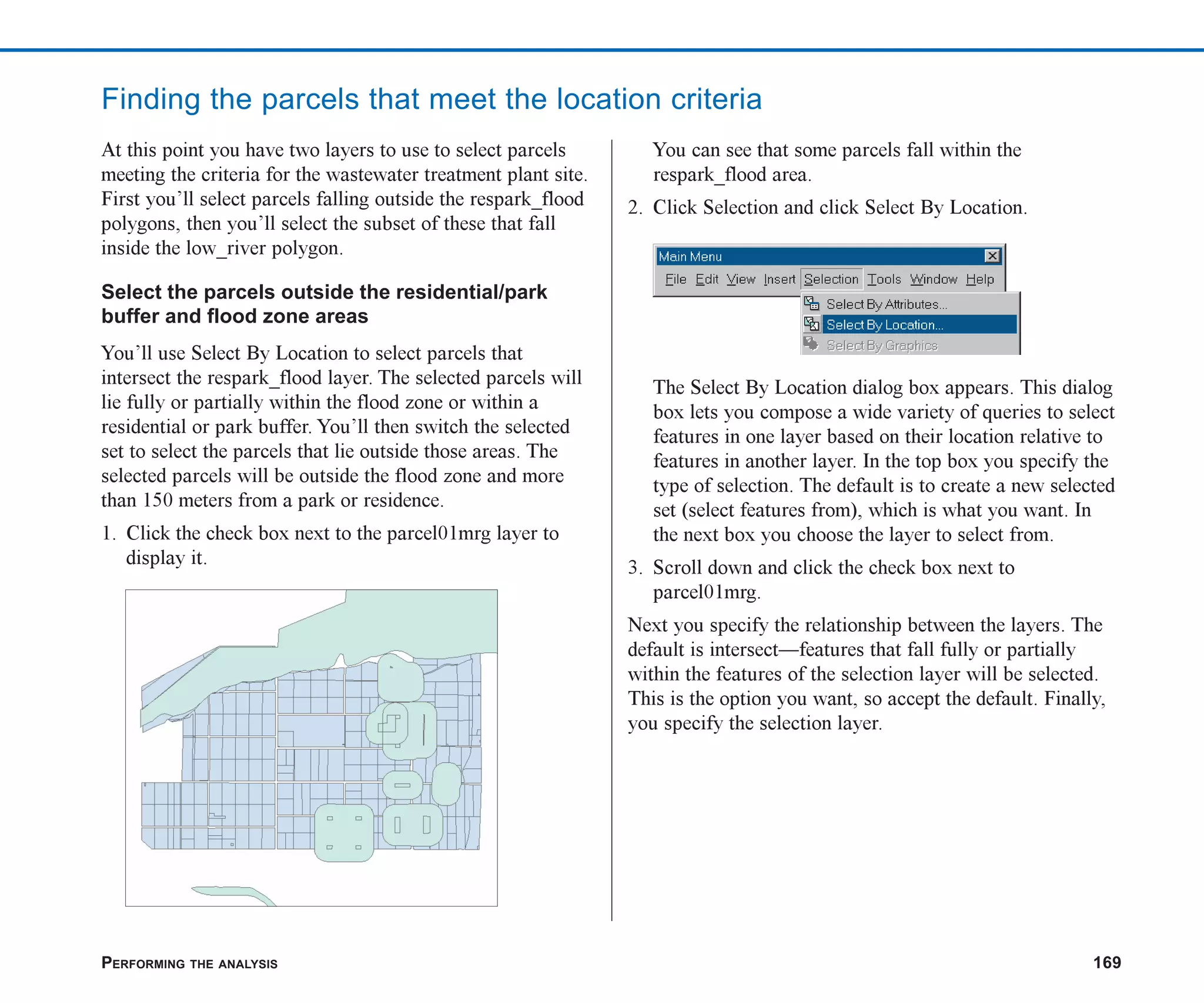 PERFORMING THE ANALYSIS 169
Finding the parcels that meet the location criteria
At this point you have two layers to use to select parcels
meeting the criteria for the wastewater treatment plant site.
First you’ll select parcels falling outside the respark_flood
polygons, then you’ll select the subset of these that fall
inside the low_river polygon.
Select the parcels outside the residential/park
buffer and flood zone areas
You’ll use Select By Location to select parcels that
intersect the respark_flood layer. The selected parcels will
lie fully or partially within the flood zone or within a
residential or park buffer. You’ll then switch the selected
set to select the parcels that lie outside those areas. The
selected parcels will be outside the flood zone and more
than 150 meters from a park or residence.
1. Click the check box next to the parcel01mrg layer to
display it.
You can see that some parcels fall within the
respark_flood area.
2. Click Selection and click Select By Location.
The Select By Location dialog box appears. This dialog
box lets you compose a wide variety of queries to select
features in one layer based on their location relative to
features in another layer. In the top box you specify the
type of selection. The default is to create a new selected
set (select features from), which is what you want. In
the next box you choose the layer to select from.
3. Scroll down and click the check box next to
parcel01mrg.
Next you specify the relationship between the layers. The
default is intersect—features that fall fully or partially
within the features of the selection layer will be selected.
This is the option you want, so accept the default. Finally,
you specify the selection layer.
ch07.p65 02/15/2001, 2:58 PM
169
 