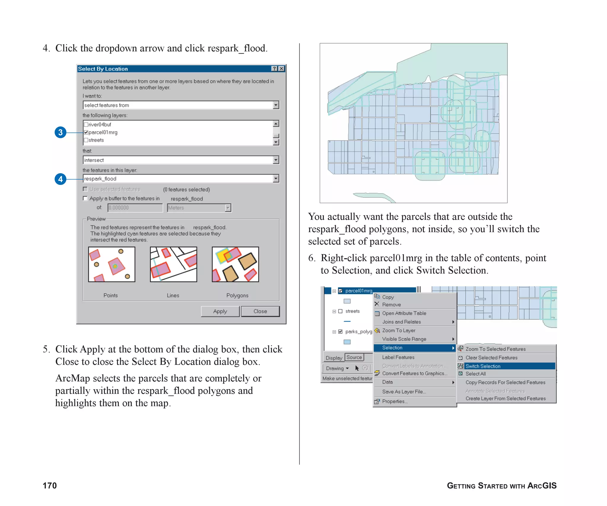170 GETTING STARTED WITH ARCGIS
4. Click the dropdown arrow and click respark_flood.
5. Click Apply at the bottom of the dialog box, then click
Close to close the Select By Location dialog box.
ArcMap selects the parcels that are completely or
partially within the respark_flood polygons and
highlights them on the map.
You actually want the parcels that are outside the
respark_flood polygons, not inside, so you’ll switch the
selected set of parcels.
6. Right-click parcel01mrg in the table of contents, point
to Selection, and click Switch Selection.
3
4
ch07.p65 02/15/2001, 2:58 PM
170
 