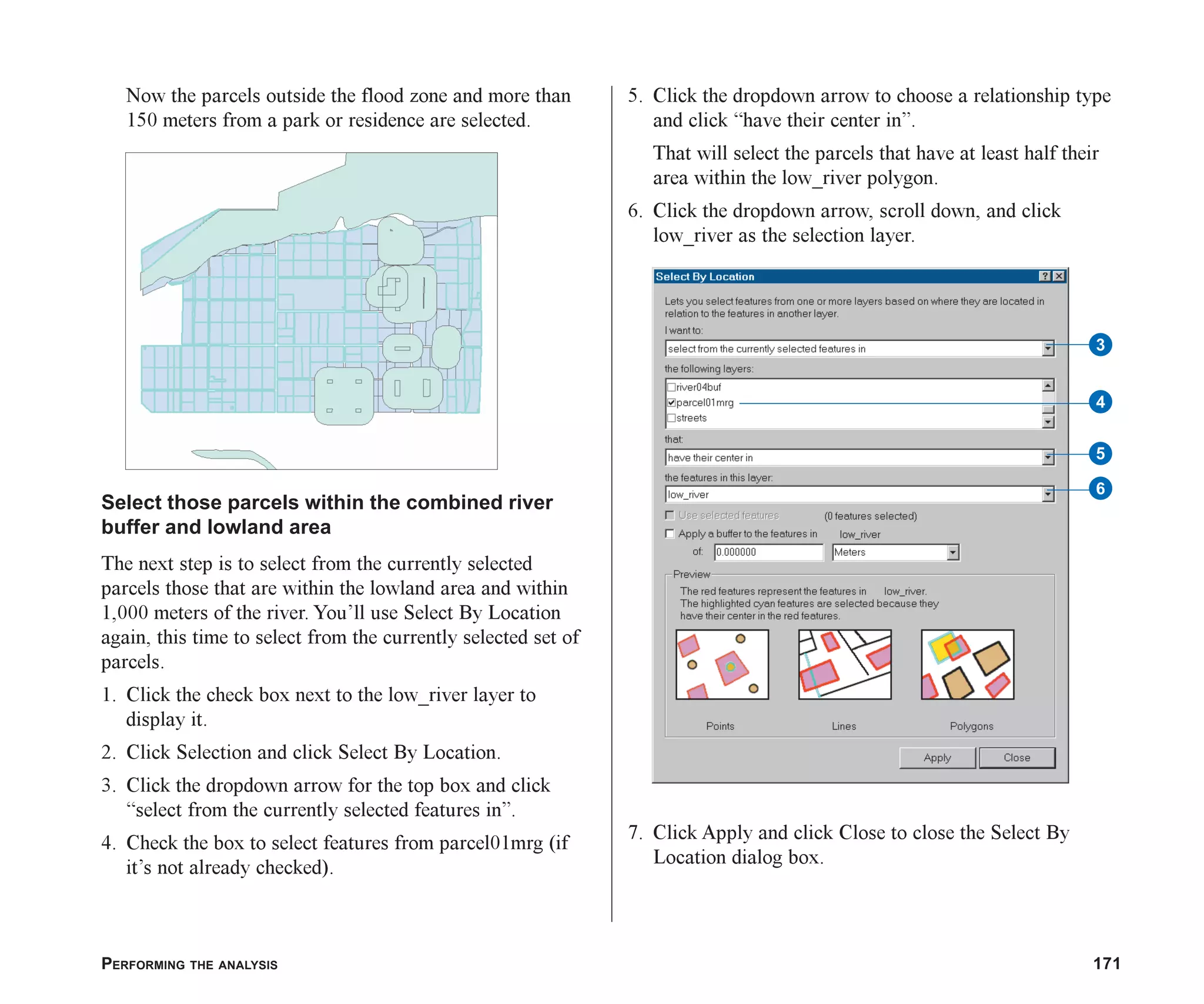 PERFORMING THE ANALYSIS 171
Now the parcels outside the flood zone and more than
150 meters from a park or residence are selected.
Select those parcels within the combined river
buffer and lowland area
The next step is to select from the currently selected
parcels those that are within the lowland area and within
1,000 meters of the river. You’ll use Select By Location
again, this time to select from the currently selected set of
parcels.
1. Click the check box next to the low_river layer to
display it.
2. Click Selection and click Select By Location.
3. Click the dropdown arrow for the top box and click
“select from the currently selected features in”.
4. Check the box to select features from parcel01mrg (if
it’s not already checked).
5. Click the dropdown arrow to choose a relationship type
and click “have their center in”.
That will select the parcels that have at least half their
area within the low_river polygon.
6. Click the dropdown arrow, scroll down, and click
low_river as the selection layer.
7. Click Apply and click Close to close the Select By
Location dialog box.
4
3
5
6
ch07.p65 02/15/2001, 2:58 PM
171
 