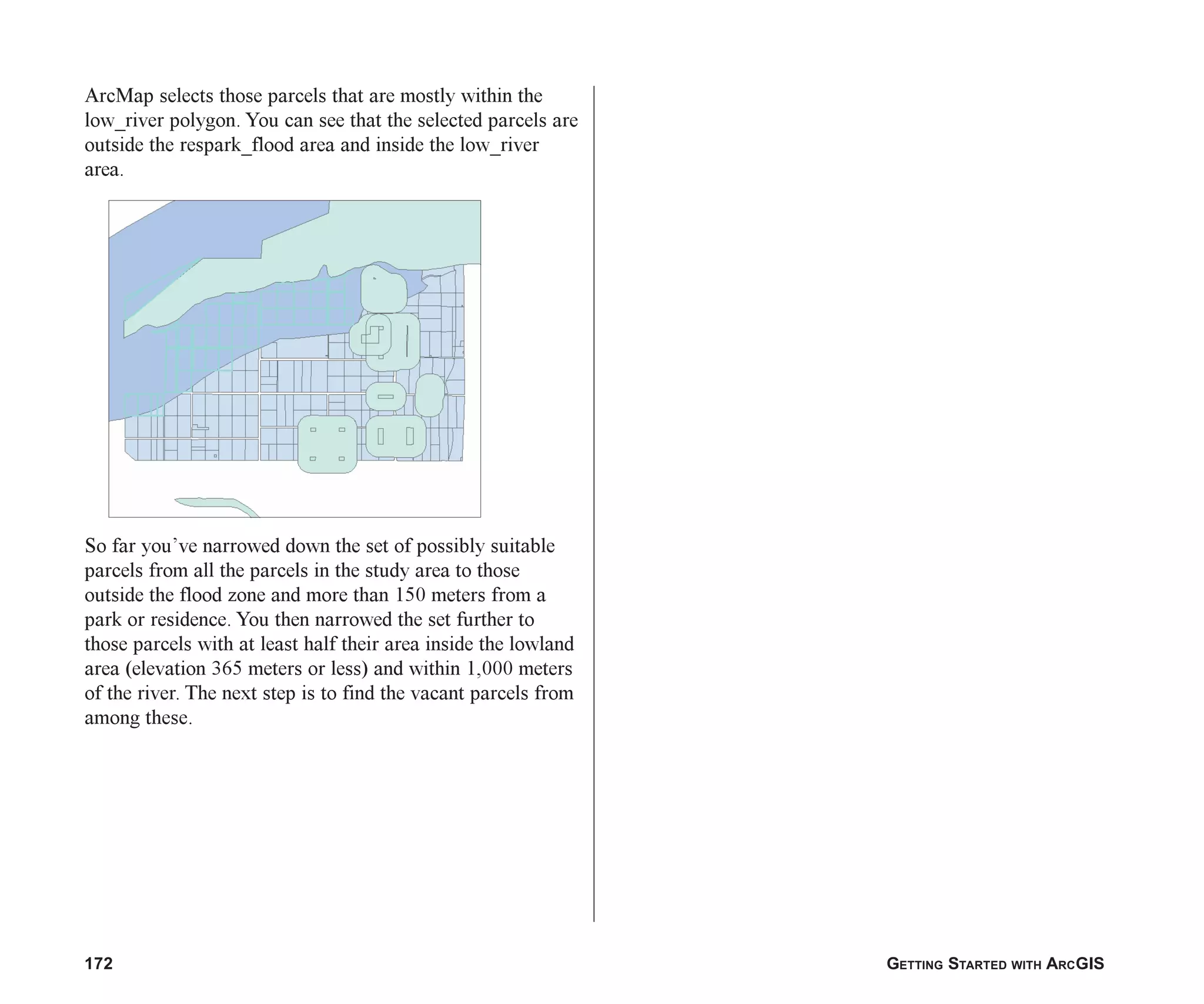 172 GETTING STARTED WITH ARCGIS
ArcMap selects those parcels that are mostly within the
low_river polygon. You can see that the selected parcels are
outside the respark_flood area and inside the low_river
area.
So far you’ve narrowed down the set of possibly suitable
parcels from all the parcels in the study area to those
outside the flood zone and more than 150 meters from a
park or residence. You then narrowed the set further to
those parcels with at least half their area inside the lowland
area (elevation 365 meters or less) and within 1,000 meters
of the river. The next step is to find the vacant parcels from
among these.
ch07.p65 02/15/2001, 2:58 PM
172
 