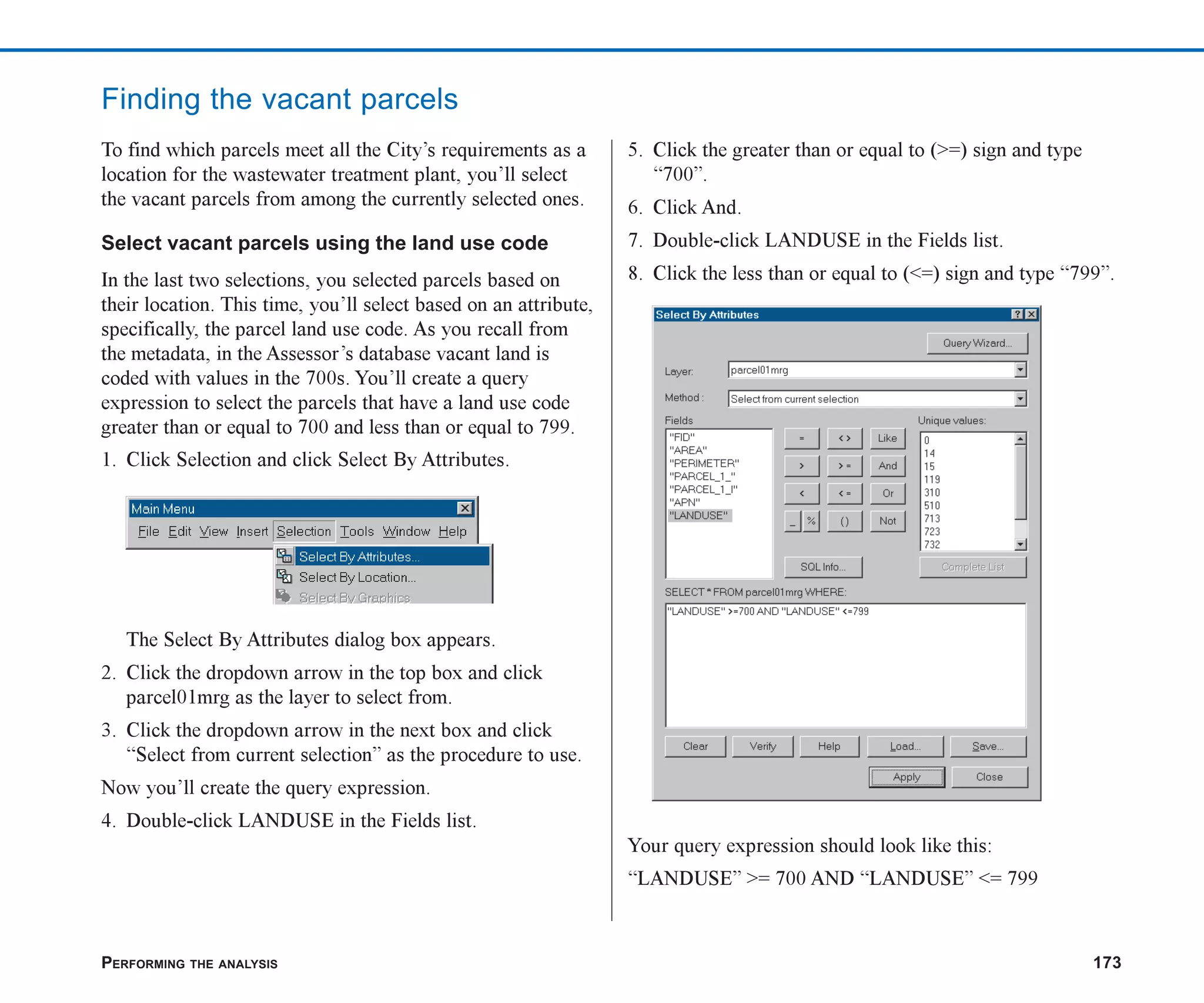 PERFORMING THE ANALYSIS 173
Finding the vacant parcels
To find which parcels meet all the City’s requirements as a
location for the wastewater treatment plant, you’ll select
the vacant parcels from among the currently selected ones.
Select vacant parcels using the land use code
In the last two selections, you selected parcels based on
their location. This time, you’ll select based on an attribute,
specifically, the parcel land use code. As you recall from
the metadata, in the Assessor’s database vacant land is
coded with values in the 700s. You’ll create a query
expression to select the parcels that have a land use code
greater than or equal to 700 and less than or equal to 799.
1. Click Selection and click Select By Attributes.
The Select By Attributes dialog box appears.
2. Click the dropdown arrow in the top box and click
parcel01mrg as the layer to select from.
3. Click the dropdown arrow in the next box and click
“Select from current selection” as the procedure to use.
Now you’ll create the query expression.
4. Double-click LANDUSE in the Fields list.
5. Click the greater than or equal to (>=) sign and type
“700”.
6. Click And.
7. Double-click LANDUSE in the Fields list.
8. Click the less than or equal to (<=) sign and type “799”.
Your query expression should look like this:
“LANDUSE” >= 700 AND “LANDUSE” <= 799
ch07.p65 02/15/2001, 2:58 PM
173
 