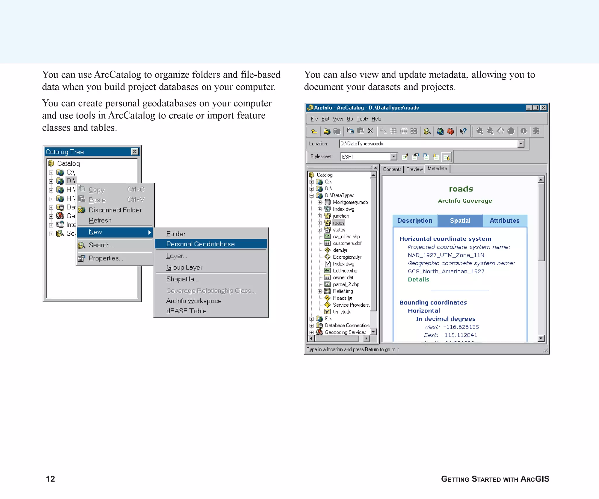 12 GETTING STARTED WITH ARCGIS
You can use ArcCatalog to organize folders and file-based
data when you build project databases on your computer.
You can create personal geodatabases on your computer
and use tools in ArcCatalog to create or import feature
classes and tables.
You can also view and update metadata, allowing you to
document your datasets and projects.
ch01.p65 02/15/2001, 9:17 AM
12
 
