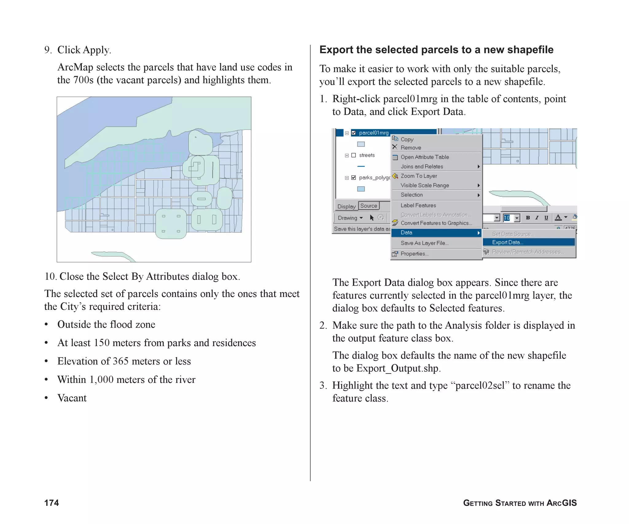 174 GETTING STARTED WITH ARCGIS
9. Click Apply.
ArcMap selects the parcels that have land use codes in
the 700s (the vacant parcels) and highlights them.
10. Close the Select By Attributes dialog box.
The selected set of parcels contains only the ones that meet
the City’s required criteria:
• Outside the flood zone
• At least 150 meters from parks and residences
• Elevation of 365 meters or less
• Within 1,000 meters of the river
• Vacant
Export the selected parcels to a new shapefile
To make it easier to work with only the suitable parcels,
you’ll export the selected parcels to a new shapefile.
1. Right-click parcel01mrg in the table of contents, point
to Data, and click Export Data.
The Export Data dialog box appears. Since there are
features currently selected in the parcel01mrg layer, the
dialog box defaults to Selected features.
2. Make sure the path to the Analysis folder is displayed in
the output feature class box.
The dialog box defaults the name of the new shapefile
to be Export_Output.shp.
3. Highlight the text and type “parcel02sel” to rename the
feature class.
ch07.p65 02/15/2001, 2:58 PM
174
 