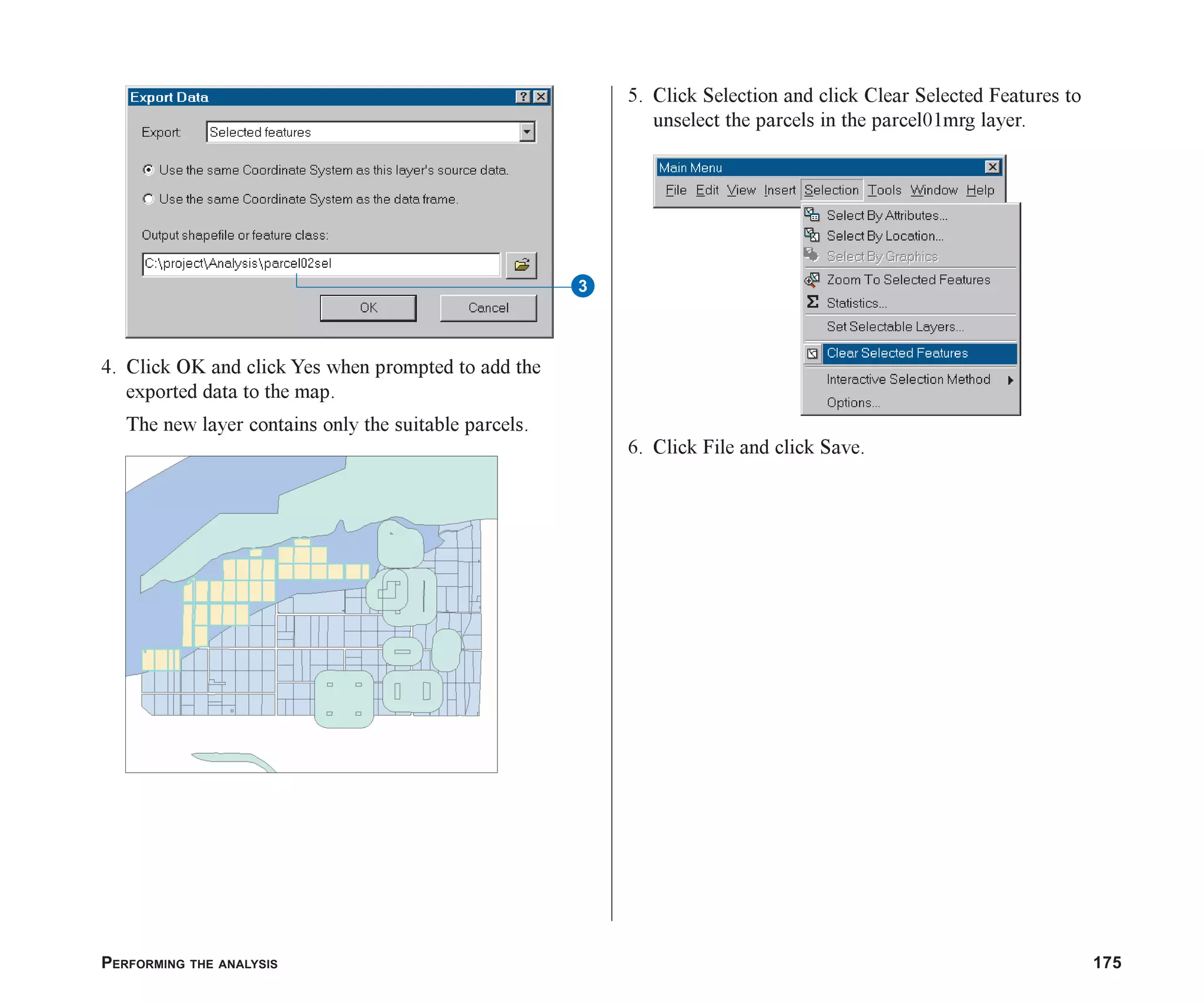 PERFORMING THE ANALYSIS 175
4. Click OK and click Yes when prompted to add the
exported data to the map.
The new layer contains only the suitable parcels.
5. Click Selection and click Clear Selected Features to
unselect the parcels in the parcel01mrg layer.
6. Click File and click Save.
3
ch07.p65 02/15/2001, 2:58 PM
175
 