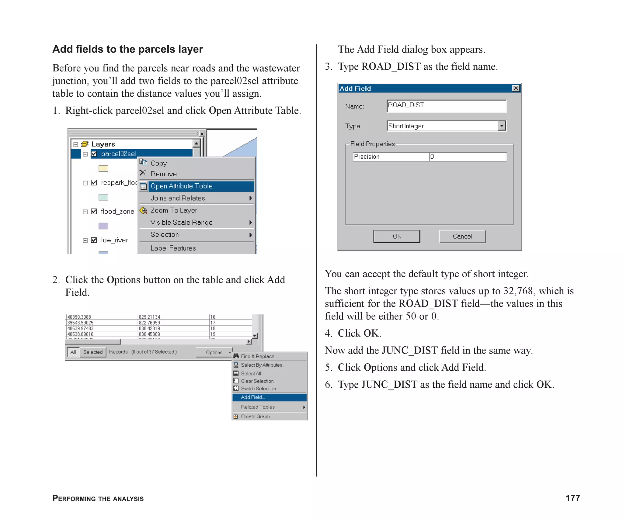 PERFORMING THE ANALYSIS 177
Add fields to the parcels layer
Before you find the parcels near roads and the wastewater
junction, you’ll add two fields to the parcel02sel attribute
table to contain the distance values you’ll assign.
1. Right-click parcel02sel and click Open Attribute Table.
2. Click the Options button on the table and click Add
Field.
The Add Field dialog box appears.
3. Type ROAD_DIST as the field name.
You can accept the default type of short integer.
The short integer type stores values up to 32,768, which is
sufficient for the ROAD_DIST field—the values in this
field will be either 50 or 0.
4. Click OK.
Now add the JUNC_DIST field in the same way.
5. Click Options and click Add Field.
6. Type JUNC_DIST as the field name and click OK.
ch07.p65 02/15/2001, 2:58 PM
177
 