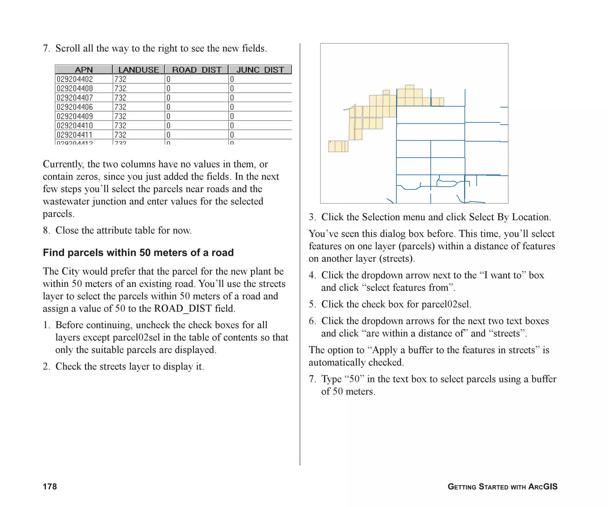178 GETTING STARTED WITH ARCGIS
7. Scroll all the way to the right to see the new fields.
Currently, the two columns have no values in them, or
contain zeros, since you just added the fields. In the next
few steps you’ll select the parcels near roads and the
wastewater junction and enter values for the selected
parcels.
8. Close the attribute table for now.
Find parcels within 50 meters of a road
The City would prefer that the parcel for the new plant be
within 50 meters of an existing road. You’ll use the streets
layer to select the parcels within 50 meters of a road and
assign a value of 50 to the ROAD_DIST field.
1. Before continuing, uncheck the check boxes for all
layers except parcel02sel in the table of contents so that
only the suitable parcels are displayed.
2. Check the streets layer to display it.
3. Click the Selection menu and click Select By Location.
You’ve seen this dialog box before. This time, you’ll select
features on one layer (parcels) within a distance of features
on another layer (streets).
4. Click the dropdown arrow next to the “I want to” box
and click “select features from”.
5. Click the check box for parcel02sel.
6. Click the dropdown arrows for the next two text boxes
and click “are within a distance of” and “streets”.
The option to “Apply a buffer to the features in streets” is
automatically checked.
7. Type “50” in the text box to select parcels using a buffer
of 50 meters.
ch07.p65 02/15/2001, 2:58 PM
178
 
