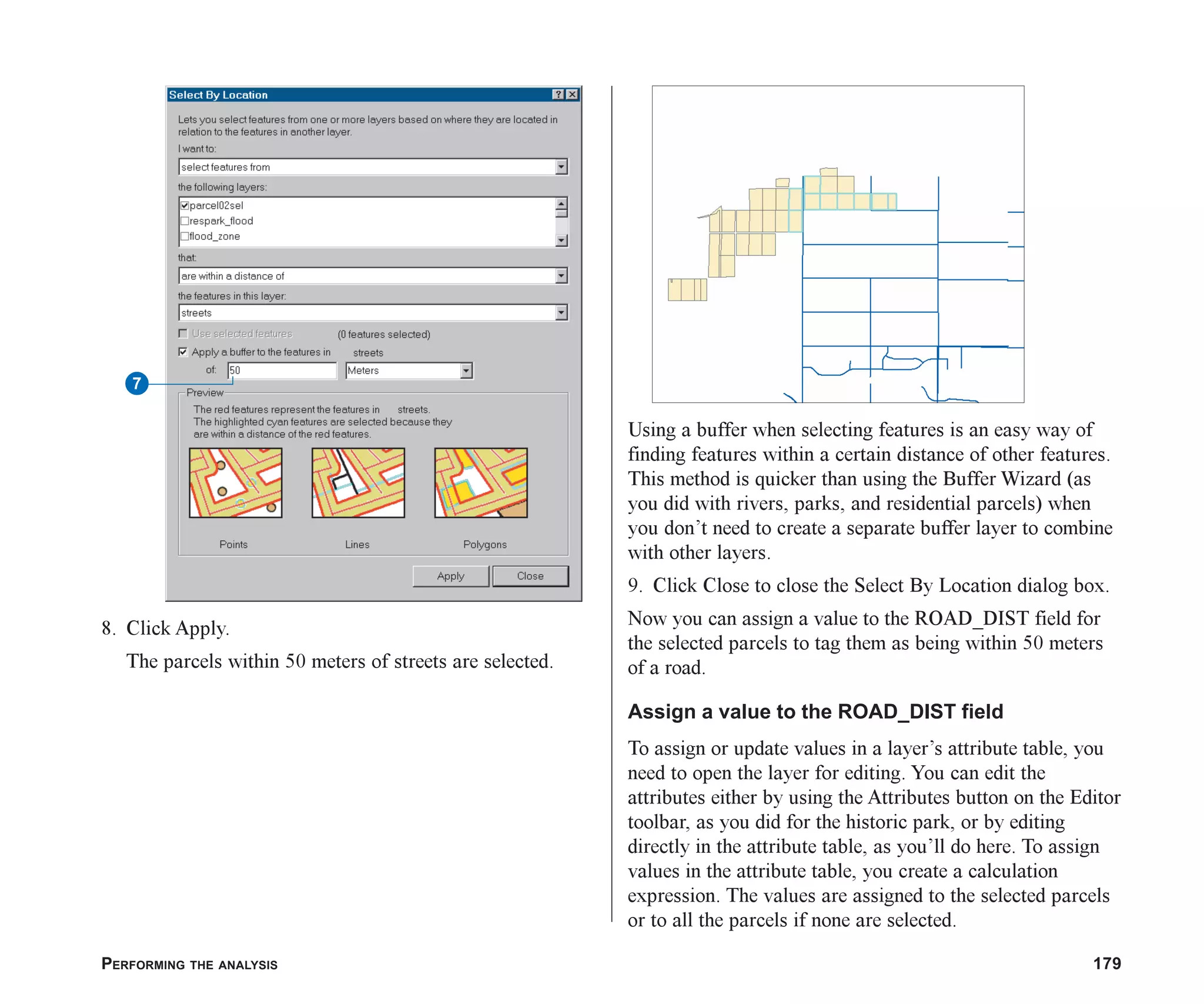 PERFORMING THE ANALYSIS 179
8. Click Apply.
The parcels within 50 meters of streets are selected.
Using a buffer when selecting features is an easy way of
finding features within a certain distance of other features.
This method is quicker than using the Buffer Wizard (as
you did with rivers, parks, and residential parcels) when
you don’t need to create a separate buffer layer to combine
with other layers.
9. Click Close to close the Select By Location dialog box.
Now you can assign a value to the ROAD_DIST field for
the selected parcels to tag them as being within 50 meters
of a road.
Assign a value to the ROAD_DIST field
To assign or update values in a layer’s attribute table, you
need to open the layer for editing. You can edit the
attributes either by using the Attributes button on the Editor
toolbar, as you did for the historic park, or by editing
directly in the attribute table, as you’ll do here. To assign
values in the attribute table, you create a calculation
expression. The values are assigned to the selected parcels
or to all the parcels if none are selected.
7
ch07.p65 02/15/2001, 2:58 PM
179
 