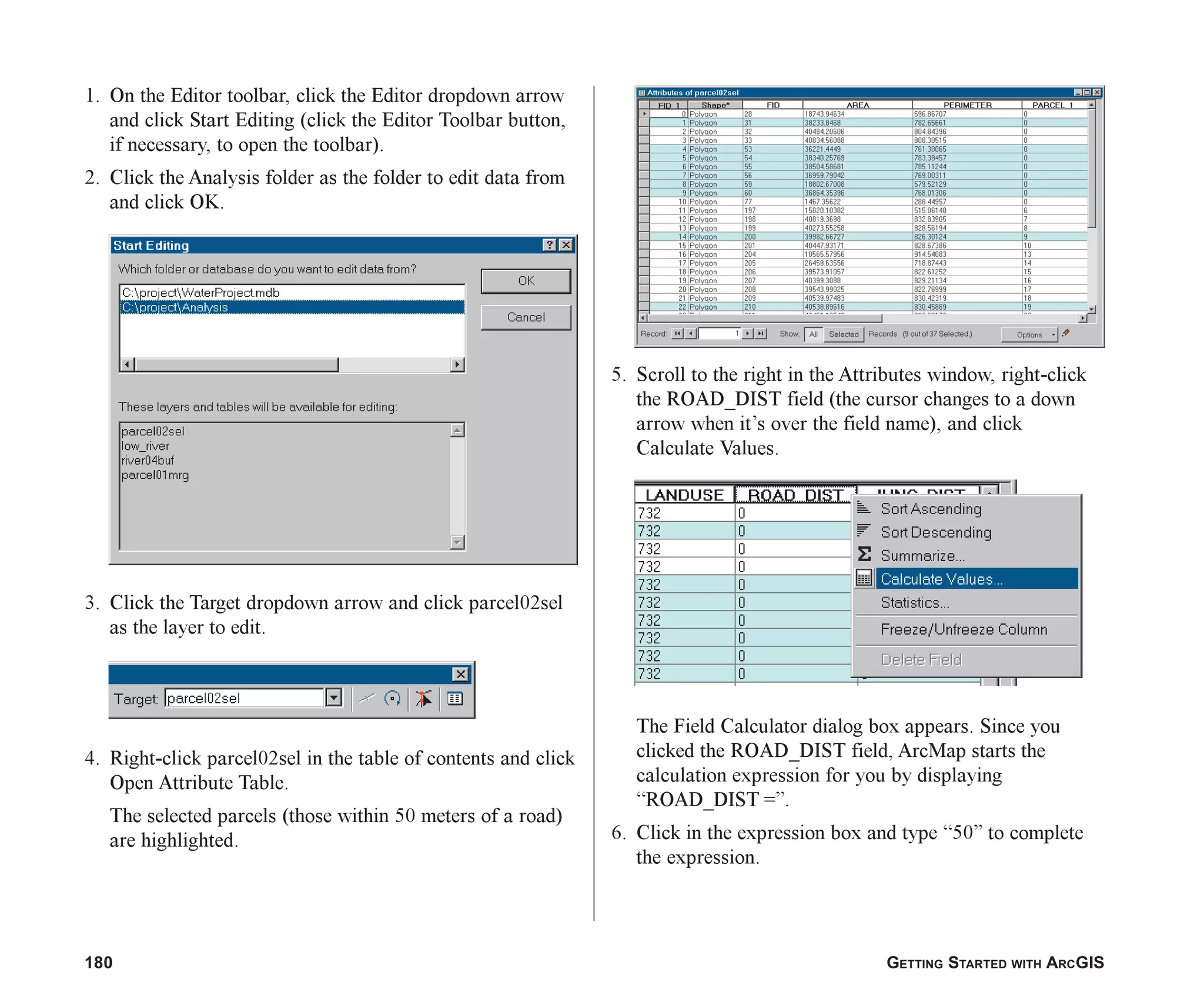 180 GETTING STARTED WITH ARCGIS
1. On the Editor toolbar, click the Editor dropdown arrow
and click Start Editing (click the Editor Toolbar button,
if necessary, to open the toolbar).
2. Click the Analysis folder as the folder to edit data from
and click OK.
3. Click the Target dropdown arrow and click parcel02sel
as the layer to edit.
4. Right-click parcel02sel in the table of contents and click
Open Attribute Table.
The selected parcels (those within 50 meters of a road)
are highlighted.
5. Scroll to the right in the Attributes window, right-click
the ROAD_DIST field (the cursor changes to a down
arrow when it’s over the field name), and click
Calculate Values.
The Field Calculator dialog box appears. Since you
clicked the ROAD_DIST field, ArcMap starts the
calculation expression for you by displaying
“ROAD_DIST =”.
6. Click in the expression box and type “50” to complete
the expression.
ch07.p65 02/15/2001, 2:58 PM
180
 