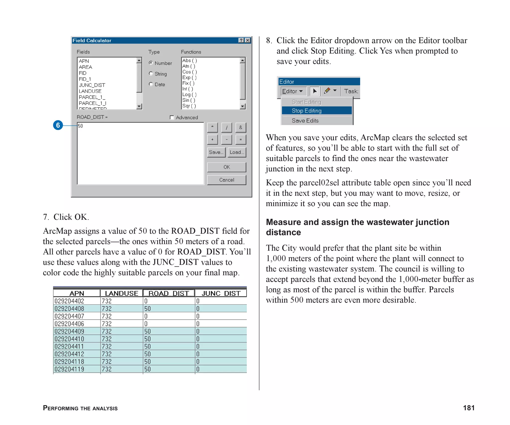 PERFORMING THE ANALYSIS 181
7. Click OK.
ArcMap assigns a value of 50 to the ROAD_DIST field for
the selected parcels—the ones within 50 meters of a road.
All other parcels have a value of 0 for ROAD_DIST. You’ll
use these values along with the JUNC_DIST values to
color code the highly suitable parcels on your final map.
8. Click the Editor dropdown arrow on the Editor toolbar
and click Stop Editing. Click Yes when prompted to
save your edits.
When you save your edits, ArcMap clears the selected set
of features, so you’ll be able to start with the full set of
suitable parcels to find the ones near the wastewater
junction in the next step.
Keep the parcel02sel attribute table open since you’ll need
it in the next step, but you may want to move, resize, or
minimize it so you can see the map.
Measure and assign the wastewater junction
distance
The City would prefer that the plant site be within
1,000 meters of the point where the plant will connect to
the existing wastewater system. The council is willing to
accept parcels that extend beyond the 1,000-meter buffer as
long as most of the parcel is within the buffer. Parcels
within 500 meters are even more desirable.
6
ch07.p65 02/15/2001, 2:58 PM
181
 