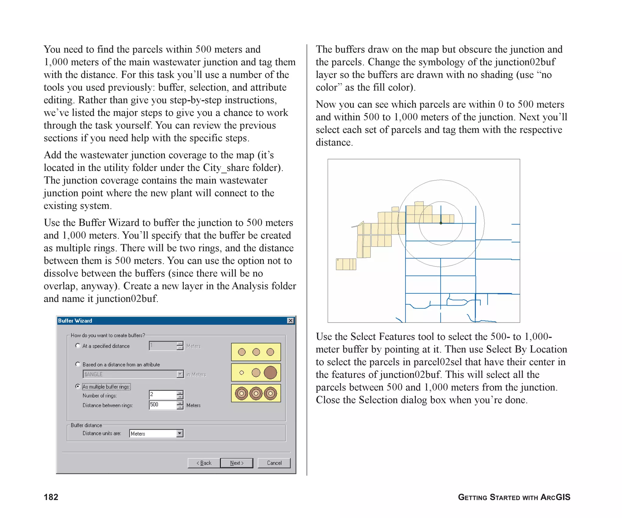 182 GETTING STARTED WITH ARCGIS
You need to find the parcels within 500 meters and
1,000 meters of the main wastewater junction and tag them
with the distance. For this task you’ll use a number of the
tools you used previously: buffer, selection, and attribute
editing. Rather than give you step-by-step instructions,
we’ve listed the major steps to give you a chance to work
through the task yourself. You can review the previous
sections if you need help with the specific steps.
Add the wastewater junction coverage to the map (it’s
located in the utility folder under the City_share folder).
The junction coverage contains the main wastewater
junction point where the new plant will connect to the
existing system.
Use the Buffer Wizard to buffer the junction to 500 meters
and 1,000 meters. You’ll specify that the buffer be created
as multiple rings. There will be two rings, and the distance
between them is 500 meters. You can use the option not to
dissolve between the buffers (since there will be no
overlap, anyway). Create a new layer in the Analysis folder
and name it junction02buf.
The buffers draw on the map but obscure the junction and
the parcels. Change the symbology of the junction02buf
layer so the buffers are drawn with no shading (use “no
color” as the fill color).
Now you can see which parcels are within 0 to 500 meters
and within 500 to 1,000 meters of the junction. Next you’ll
select each set of parcels and tag them with the respective
distance.
Use the Select Features tool to select the 500- to 1,000-
meter buffer by pointing at it. Then use Select By Location
to select the parcels in parcel02sel that have their center in
the features of junction02buf. This will select all the
parcels between 500 and 1,000 meters from the junction.
Close the Selection dialog box when you’re done.
ch07.p65 02/15/2001, 2:58 PM
182
 