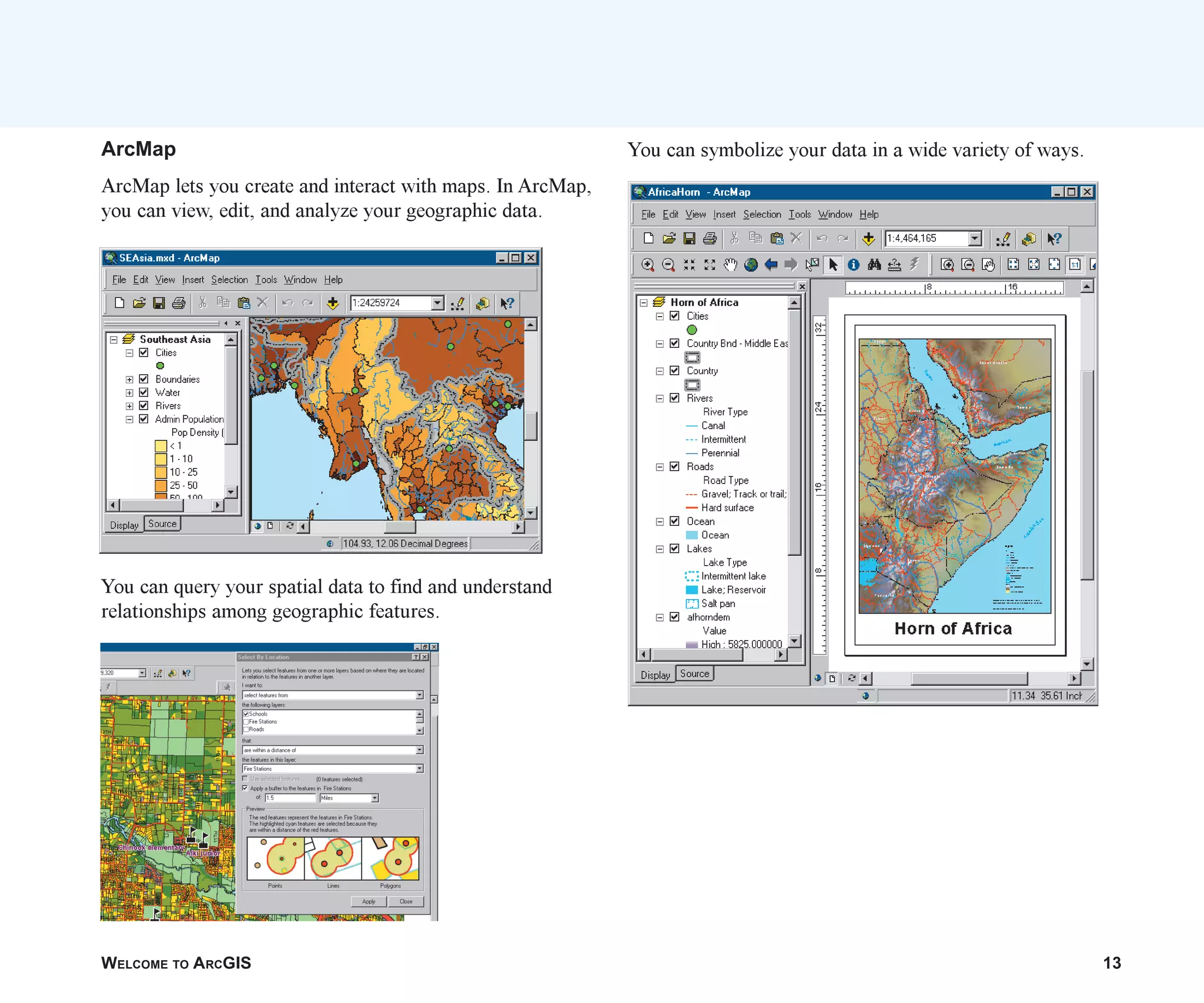 WELCOME TO ARCGIS 13
ArcMap
ArcMap lets you create and interact with maps. In ArcMap,
you can view, edit, and analyze your geographic data.
You can query your spatial data to find and understand
relationships among geographic features.
You can symbolize your data in a wide variety of ways.
ch01.p65 02/15/2001, 9:17 AM
13
 