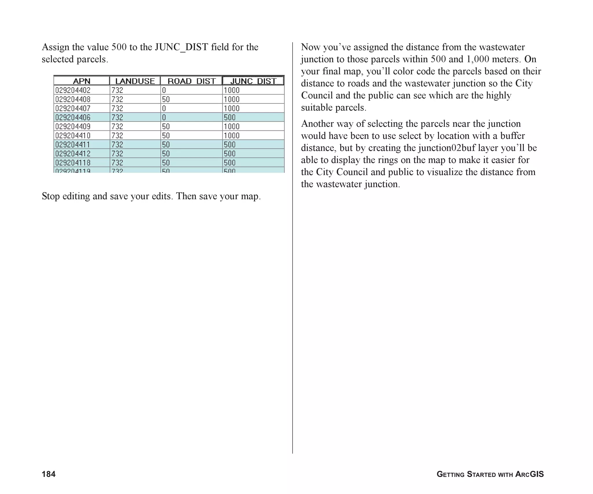 184 GETTING STARTED WITH ARCGIS
Assign the value 500 to the JUNC_DIST field for the
selected parcels.
Stop editing and save your edits. Then save your map.
Now you’ve assigned the distance from the wastewater
junction to those parcels within 500 and 1,000 meters. On
your final map, you’ll color code the parcels based on their
distance to roads and the wastewater junction so the City
Council and the public can see which are the highly
suitable parcels.
Another way of selecting the parcels near the junction
would have been to use select by location with a buffer
distance, but by creating the junction02buf layer you’ll be
able to display the rings on the map to make it easier for
the City Council and public to visualize the distance from
the wastewater junction.
ch07.p65 02/15/2001, 2:58 PM
184
 