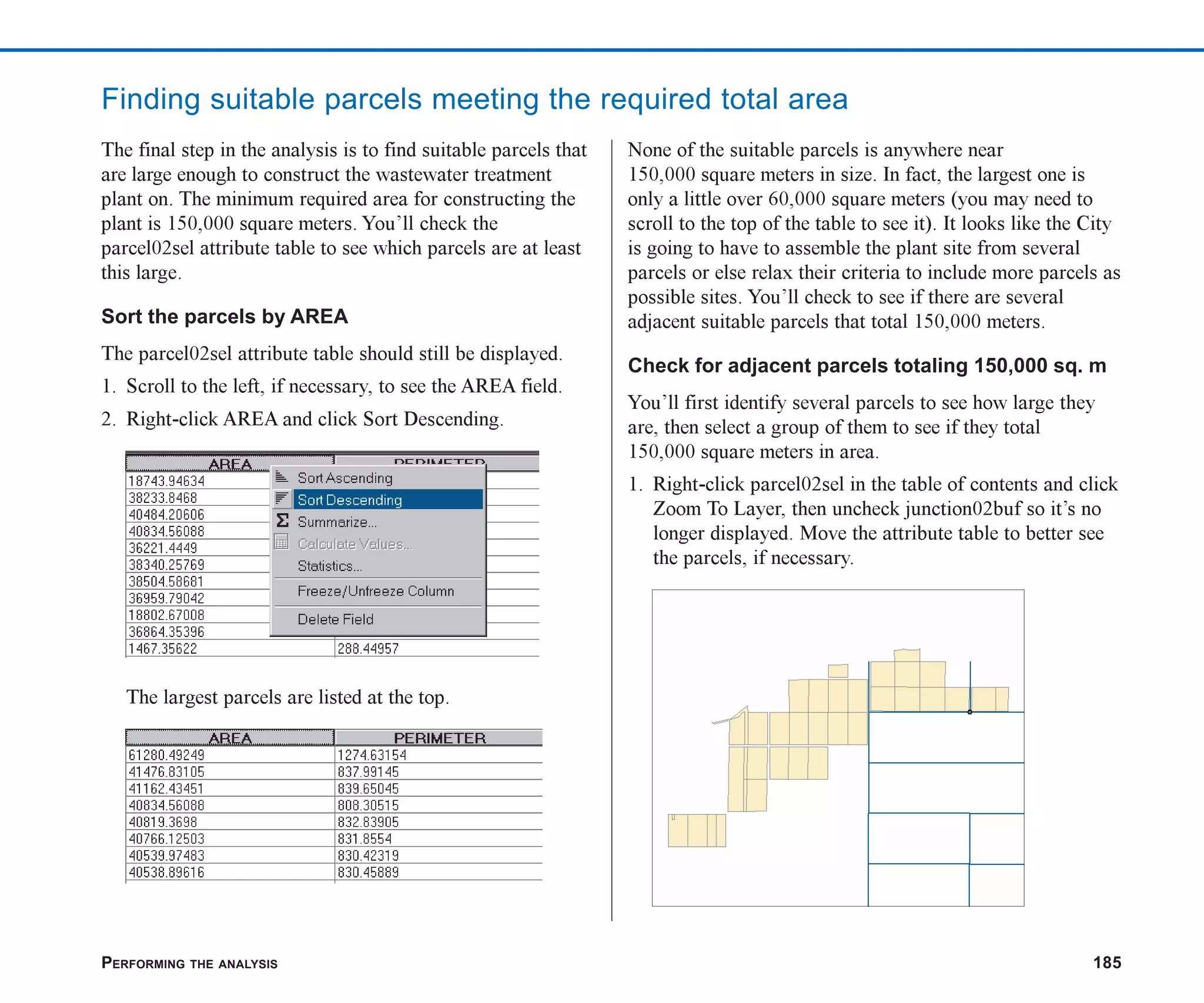 PERFORMING THE ANALYSIS 185
Finding suitable parcels meeting the required total area
The final step in the analysis is to find suitable parcels that
are large enough to construct the wastewater treatment
plant on. The minimum required area for constructing the
plant is 150,000 square meters. You’ll check the
parcel02sel attribute table to see which parcels are at least
this large.
Sort the parcels by AREA
The parcel02sel attribute table should still be displayed.
1. Scroll to the left, if necessary, to see the AREA field.
2. Right-click AREA and click Sort Descending.
The largest parcels are listed at the top.
None of the suitable parcels is anywhere near
150,000 square meters in size. In fact, the largest one is
only a little over 60,000 square meters (you may need to
scroll to the top of the table to see it). It looks like the City
is going to have to assemble the plant site from several
parcels or else relax their criteria to include more parcels as
possible sites. You’ll check to see if there are several
adjacent suitable parcels that total 150,000 meters.
Check for adjacent parcels totaling 150,000 sq. m
You’ll first identify several parcels to see how large they
are, then select a group of them to see if they total
150,000 square meters in area.
1. Right-click parcel02sel in the table of contents and click
Zoom To Layer, then uncheck junction02buf so it’s no
longer displayed. Move the attribute table to better see
the parcels, if necessary.
ch07.p65 02/15/2001, 2:58 PM
185
 
