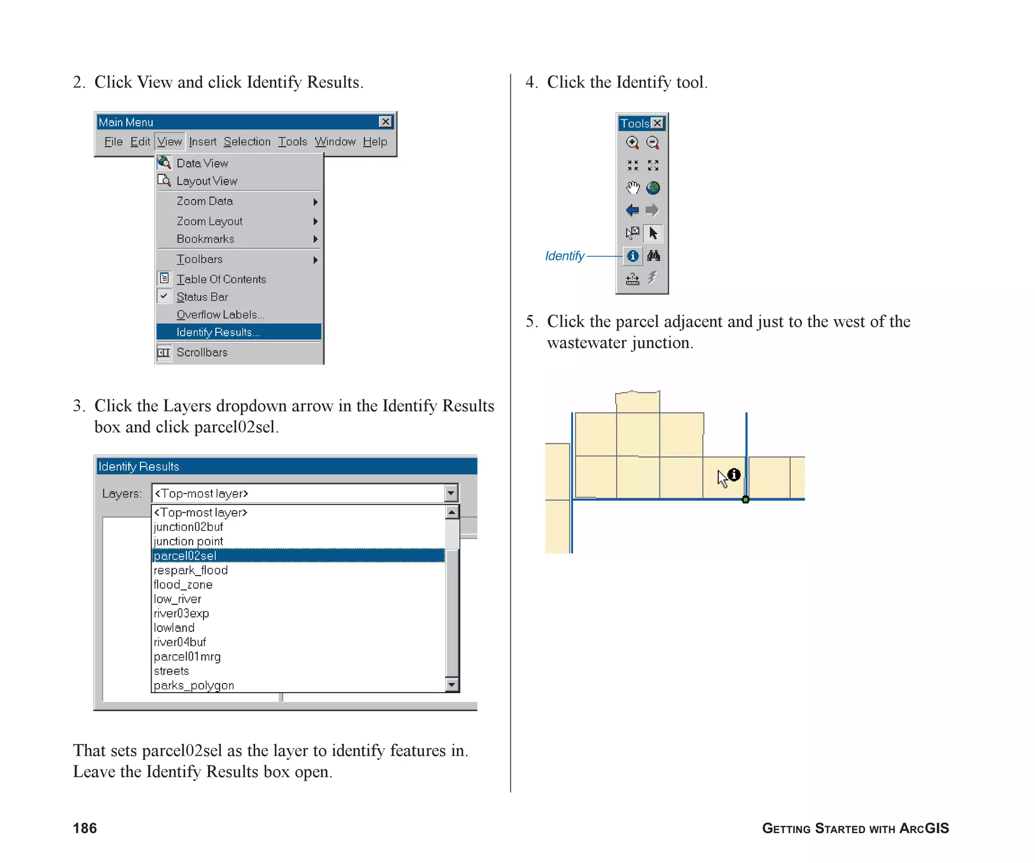 186 GETTING STARTED WITH ARCGIS
2. Click View and click Identify Results.
3. Click the Layers dropdown arrow in the Identify Results
box and click parcel02sel.
That sets parcel02sel as the layer to identify features in.
Leave the Identify Results box open.
4. Click the Identify tool.
5. Click the parcel adjacent and just to the west of the
wastewater junction.
Identify
ch07.p65 02/15/2001, 2:58 PM
186
 