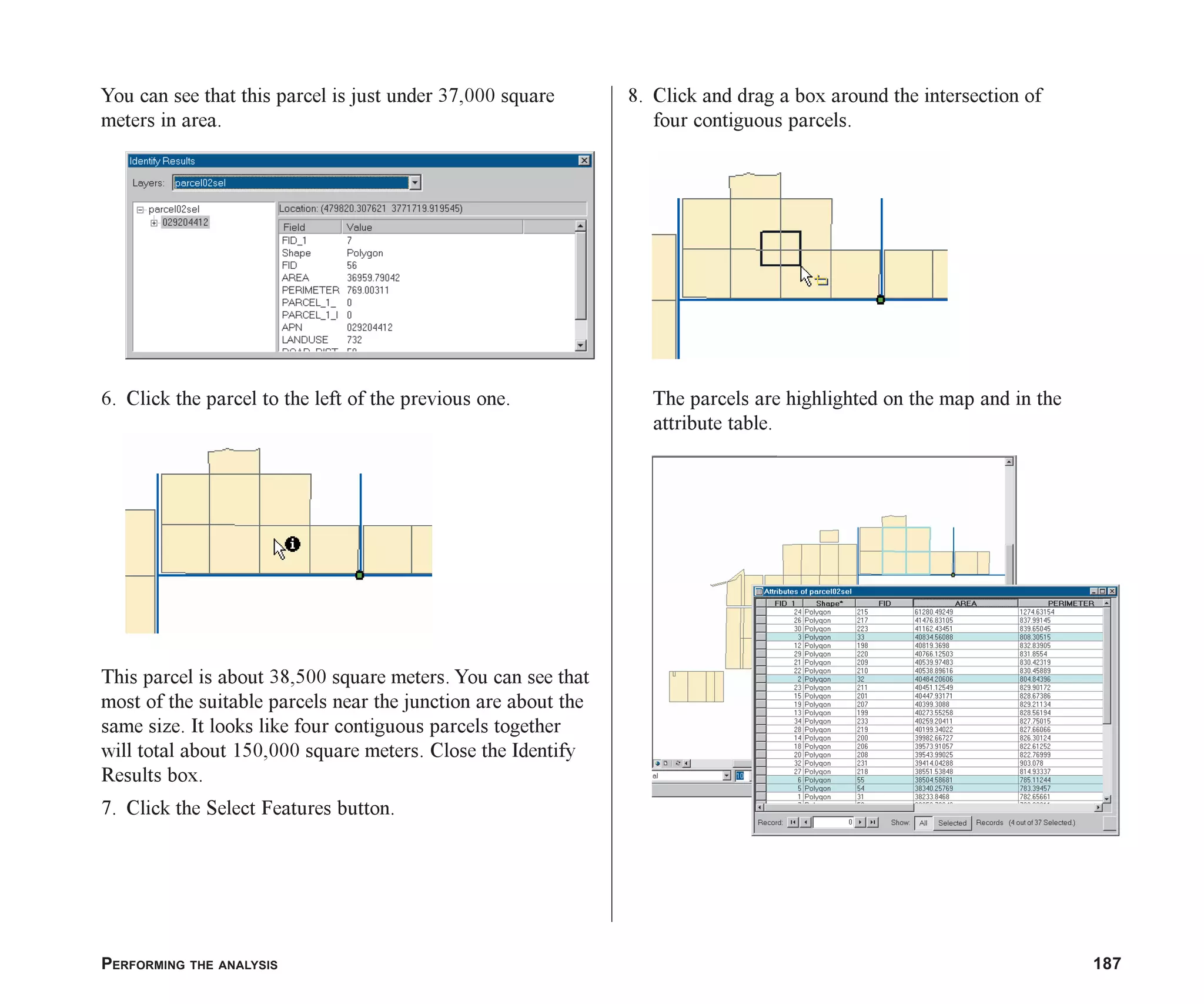 PERFORMING THE ANALYSIS 187
You can see that this parcel is just under 37,000 square
meters in area.
6. Click the parcel to the left of the previous one.
This parcel is about 38,500 square meters. You can see that
most of the suitable parcels near the junction are about the
same size. It looks like four contiguous parcels together
will total about 150,000 square meters. Close the Identify
Results box.
7. Click the Select Features button.
8. Click and drag a box around the intersection of
four contiguous parcels.
The parcels are highlighted on the map and in the
attribute table.
ch07.p65 02/15/2001, 2:58 PM
187
 