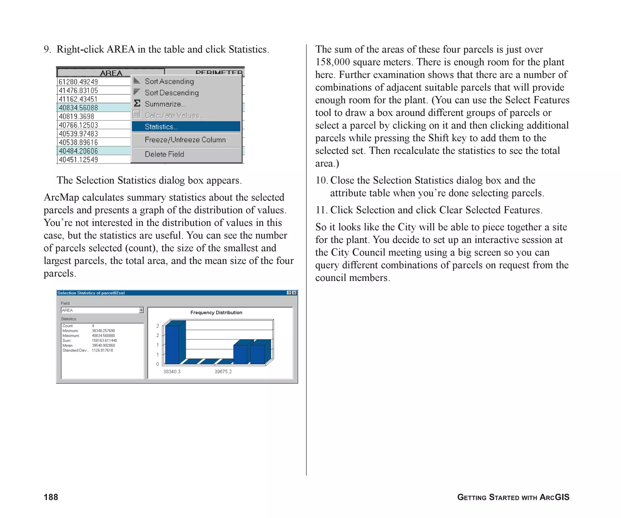 188 GETTING STARTED WITH ARCGIS
9. Right-click AREA in the table and click Statistics.
The Selection Statistics dialog box appears.
ArcMap calculates summary statistics about the selected
parcels and presents a graph of the distribution of values.
You’re not interested in the distribution of values in this
case, but the statistics are useful. You can see the number
of parcels selected (count), the size of the smallest and
largest parcels, the total area, and the mean size of the four
parcels.
The sum of the areas of these four parcels is just over
158,000 square meters. There is enough room for the plant
here. Further examination shows that there are a number of
combinations of adjacent suitable parcels that will provide
enough room for the plant. (You can use the Select Features
tool to draw a box around different groups of parcels or
select a parcel by clicking on it and then clicking additional
parcels while pressing the Shift key to add them to the
selected set. Then recalculate the statistics to see the total
area.)
10. Close the Selection Statistics dialog box and the
attribute table when you’re done selecting parcels.
11. Click Selection and click Clear Selected Features.
So it looks like the City will be able to piece together a site
for the plant. You decide to set up an interactive session at
the City Council meeting using a big screen so you can
query different combinations of parcels on request from the
council members.
ch07.p65 02/15/2001, 2:58 PM
188
 