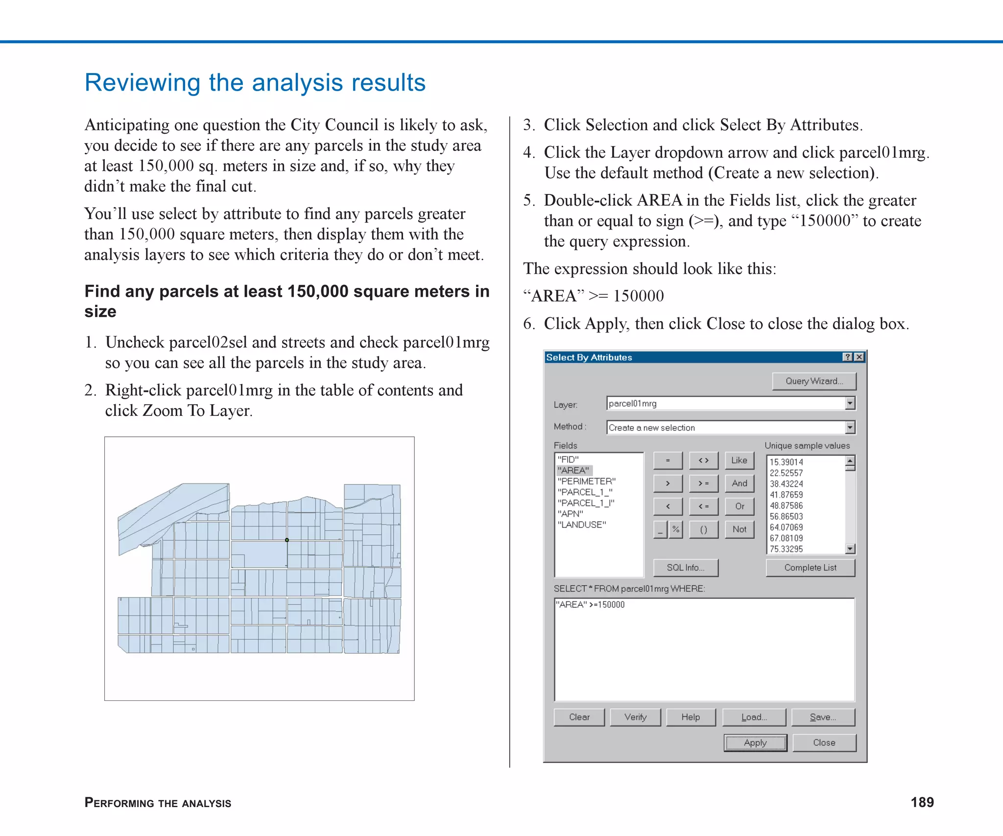 PERFORMING THE ANALYSIS 189
Reviewing the analysis results
Anticipating one question the City Council is likely to ask,
you decide to see if there are any parcels in the study area
at least 150,000 sq. meters in size and, if so, why they
didn’t make the final cut.
You’ll use select by attribute to find any parcels greater
than 150,000 square meters, then display them with the
analysis layers to see which criteria they do or don’t meet.
Find any parcels at least 150,000 square meters in
size
1. Uncheck parcel02sel and streets and check parcel01mrg
so you can see all the parcels in the study area.
2. Right-click parcel01mrg in the table of contents and
click Zoom To Layer.
3. Click Selection and click Select By Attributes.
4. Click the Layer dropdown arrow and click parcel01mrg.
Use the default method (Create a new selection).
5. Double-click AREA in the Fields list, click the greater
than or equal to sign (>=), and type “150000” to create
the query expression.
The expression should look like this:
“AREA” >= 150000
6. Click Apply, then click Close to close the dialog box.
ch07.p65 02/15/2001, 2:58 PM
189
 